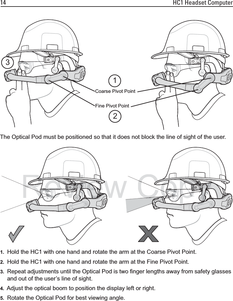 14 HC1 Headset ComputerThe Optical Pod must be positioned so that it does not block the line of sight of the user.1. Hold the HC1 with one hand and rotate the arm at the Coarse Pivot Point.2. Hold the HC1 with one hand and rotate the arm at the Fine Pivot Point.3. Repeat adjustments until the Optical Pod is two finger lengths away from safety glasses and out of the user’s line of sight.4. Adjust the optical boom to position the display left or right.5. Rotate the Optical Pod for best viewing angle.Coarse Pivot PointFine Pivot Point123RevieweeRRRevieRevieeeeeeeRReeeeevviiiRRRReeeeeeeeeReReeeeRReReeReReevveeveeeeeeeRReeReeeeRReReeReeReRevevevevevvvvvvvievievvvvvvvvivivvvvvvvivvvvviviieieiiiiiiiieevvvvvievieReviewReviewRiReviewReviewiiReeiewiewiewewwewewewweeReeReReeReCoCoCoCoCoopyooooooooopyyyyoooooooooooooooooooopypoppoopooooooooooopypypypypppypypppypypypyyyyyyyyyyyyyyypyyyyyyyyyyooooooooCooooooooooooooooyyyyyyyyyyyyyyyyyyyyypypyCopyCopyCopyCCopyyyCoCoCoopppyyypypypyppyyyyyypyyCooCoCooCoCooCo
