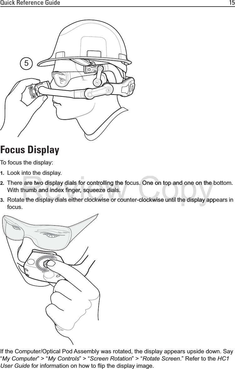 Quick Reference Guide 15Focus DisplayTo focus the display:1. Look into the display.2. There are two display dials for controlling the focus. One on top and one on the bottom. With thumb and index finger, squeeze dials.3. Rotate the display dials either clockwise or counter-clockwise until the display appears in focus.If the Computer/Optical Pod Assembly was rotated, the display appears upside down. Say “My Computer” &gt; “My Controls” &gt; “Screen Rotation” &gt; “Rotate Screen.” Refer to the HC1 User Guide for information on how to flip the display image.5Reviewpyare two display dials for controlling the foare two display dials for controlling the fohumb and index finger, squeeze dials.humb and index finger, squeeze dials.e the display dials either clockwise or coune the display dials either clockwise or coCopy. One on top and one on the b. One on top and one on the bclockwise until the display appockwise until the display a