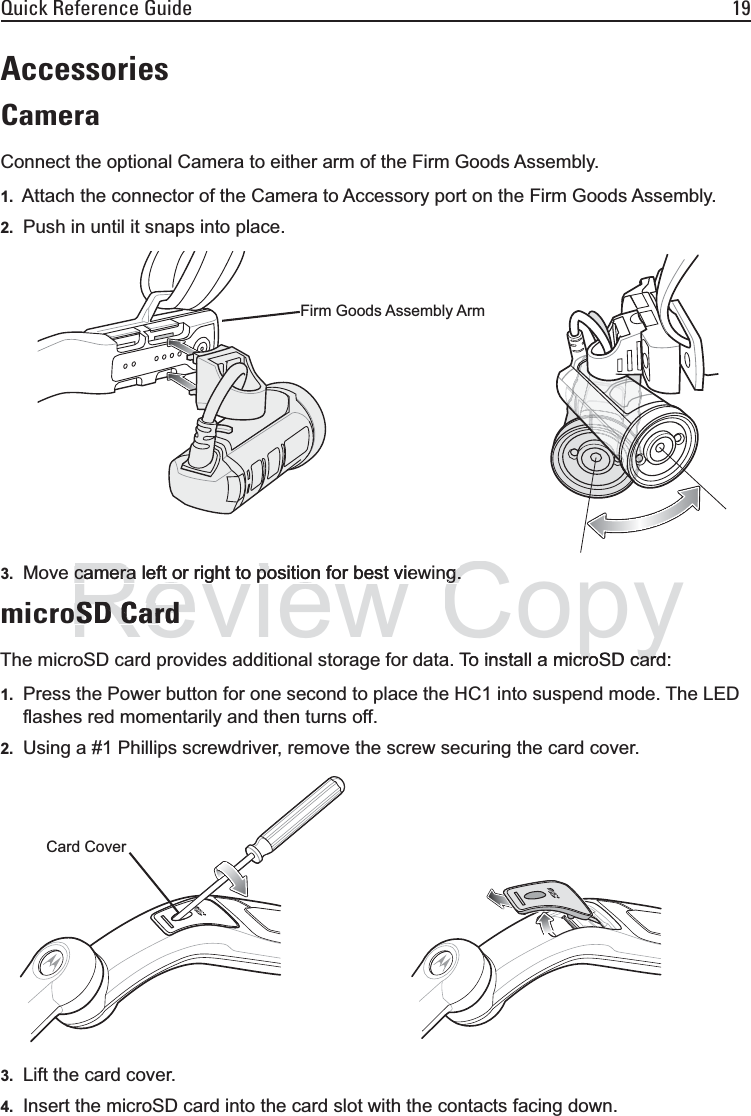 Quick Reference Guide 19AccessoriesCameraConnect the optional Camera to either arm of the Firm Goods Assembly.1. Attach the connector of the Camera to Accessory port on the Firm Goods Assembly.2. Push in until it snaps into place.3. Move camera left or right to position for best viewing.microSD CardThe microSD card provides additional storage for data. To install a microSD card:1. Press the Power button for one second to place the HC1 into suspend mode. The LED flashes red momentarily and then turns off.2. Using a #1 Phillips screwdriver, remove the screw securing the card cover.3. Lift the card cover.4. Insert the microSD card into the card slot with the contacts facing down.Firm Goods Assembly ArmCard CoverReviewcamera left or right to position for best viecamera left or right to position for best vieSD CardSD CardCopyg.g.a To install a microSD card:croSD car