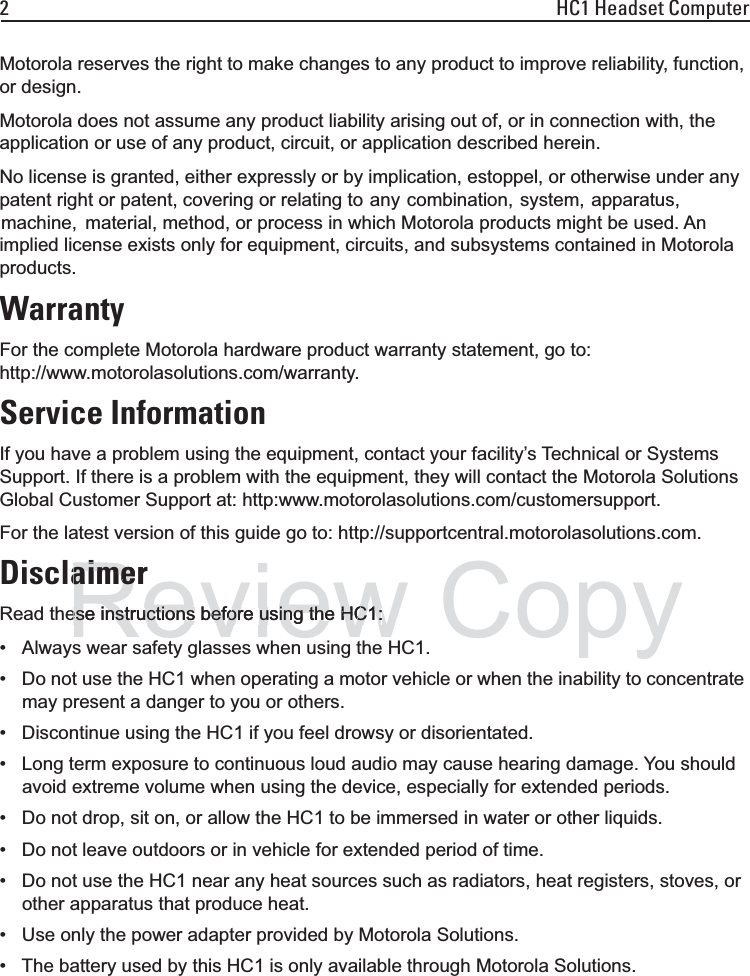 2 HC1 Headset ComputerMotorola reserves the right to make changes to any product to improve reliability, function, or design.Motorola does not assume any product liability arising out of, or in connection with, the application or use of any product, circuit, or application described herein.No license is granted, either expressly or by implication, estoppel, or otherwise under any patent right or patent, covering or relating to  any  combination,  system,  apparatus,  machine,   material, method, or process in which Motorola products might be used. An implied license exists only for equipment, circuits, and subsystems contained in Motorola products.WarrantyFor the complete Motorola hardware product warranty statement, go to:http://www.motorolasolutions.com/warranty.Service InformationIf you have a problem using the equipment, contact your facility’s Technical or Systems Support. If there is a problem with the equipment, they will contact the Motorola Solutions Global Customer Support at: http:www.motorolasolutions.com/customersupport.For the latest version of this guide go to: http://supportcentral.motorolasolutions.com.DisclaimerRead these instructions before using the HC1:• Always wear safety glasses when using the HC1.• Do not use the HC1 when operating a motor vehicle or when the inability to concentrate may present a danger to you or others.• Discontinue using the HC1 if you feel drowsy or disorientated.• Long term exposure to continuous loud audio may cause hearing damage. You should avoid extreme volume when using the device, especially for extended periods.• Do not drop, sit on, or allow the HC1 to be immersed in water or other liquids.• Do not leave outdoors or in vehicle for extended period of time.• Do not use the HC1 near any heat sources such as radiators, heat registers, stoves, or other apparatus that produce heat.• Use only the power adapter provided by Motorola Solutions.• The battery used by this HC1 is only available through Motorola Solutions.Reviewaimeraimeese instructions before using the HC1:ese instructions before using the HC1:Copy