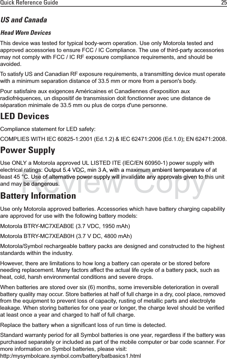 Quick Reference Guide 25US and CanadaHead Worn DevicesThis device was tested for typical body-worn operation. Use only Motorola tested and approved accessories to ensure FCC / IC Compliance. The use of third-party accessories may not comply with FCC / IC RF exposure compliance requirements, and should be avoided.To satisfy US and Canadian RF exposure requirements, a transmitting device must operate with a minimum separation distance of 33.5 mm or more from a person&apos;s body.Pour satisfaire aux exigences Américaines et Canadiennes d&apos;exposition aux radiofréquences, un dispositif de transmission doit fonctionner avec une distance de séparation minimale de 33.5 mm ou plus de corps d&apos;une personne.LED DevicesCompliance statement for LED safety:COMPLIES WITH IEC 60825-1:2001 (Ed.1.2) &amp; IEC 62471:2006 (Ed.1.0); EN 62471:2008.Power SupplyUse ONLY a Motorola approved UL LISTED ITE (IEC/EN 60950-1) power supply with electrical ratings: Output 5.4 VDC, min 3 A, with a maximum ambient temperature of at least 45 °C. Use of alternative power supply will invalidate any approvals given to this unit and may be dangerous.Battery InformationUse only Motorola approved batteries. Accessories which have battery charging capability are approved for use with the following battery models:Motorola BTRY-MC7XEAB0E (3.7 VDC, 1950 mAh)Motorola BTRY-MC7XEAB0H (3.7 V DC, 4800 mAh)Motorola/Symbol rechargeable battery packs are designed and constructed to the highest standards within the industry.However, there are limitations to how long a battery can operate or be stored before needing replacement. Many factors affect the actual life cycle of a battery pack, such as heat, cold, harsh environmental conditions and severe drops.When batteries are stored over six (6) months, some irreversible deterioration in overall battery quality may occur. Store batteries at half of full charge in a dry, cool place, removed from the equipment to prevent loss of capacity, rusting of metallic parts and electrolyte leakage. When storing batteries for one year or longer, the charge level should be verified at least once a year and charged to half of full charge.Replace the battery when a significant loss of run time is detected.Standard warranty period for all Symbol batteries is one year, regardless if the battery was purchased separately or included as part of the mobile computer or bar code scanner. For more information on Symbol batteries, please visit: http:/mysymbolcare.symbol.com/battery/batbasics1.htmlReview ratings: Output 5.4 VDC, min 3 A, with a ratings: Output 5.4 VDC°C. Use of alternative power supply will in°C. Use of alternative power supply will inbe dangerous.be dangerous.If tiIf tiCopyximum ambient temperature oimum adate any approvals given to tdate any approvals given to t