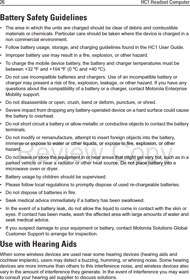 26 HC1 Headset ComputerBattery Safety Guidelines• The area in which the units are charged should be clear of debris and combustible materials or chemicals. Particular care should be taken where the device is charged in a non commercial environment.• Follow battery usage, storage, and charging guidelines found in the HC1 User Guide.• Improper battery use may result in a fire, explosion, or other hazard.• To charge the mobile device battery, the battery and charger temperatures must be between +32 ºF and +104 ºF (0 ºC and +40 ºC). • Do not use incompatible batteries and chargers. Use of an incompatible battery or charger may present a risk of fire, explosion, leakage, or other hazard. If you have any questions about the compatibility of a battery or a charger, contact Motorola Enterprise Mobility support.• Do not disassemble or open, crush, bend or deform, puncture, or shred.• Severe impact from dropping any battery-operated device on a hard surface could cause the battery to overheat.• Do not short circuit a battery or allow metallic or conductive objects to contact the battery terminals.• Do not modify or remanufacture, attempt to insert foreign objects into the battery, immerse or expose to water or other liquids, or expose to fire, explosion, or other hazard.• Do not leave or store the equipment in or near areas that might get very hot, such as in a parked vehicle or near a radiator or other heat source. Do not place battery into a microwave oven or dryer.• Battery usage by children should be supervised.• Please follow local regulations to promptly dispose of used re-chargeable batteries.• Do not dispose of batteries in fire.• Seek medical advice immediately if a battery has been swallowed.• In the event of a battery leak, do not allow the liquid to come in contact with the skin or eyes. If contact has been made, wash the affected area with large amounts of water and seek medical advice.• If you suspect damage to your equipment or battery, contact Motorola Solutions Global Customer Support to arrange for inspection.Use with Hearing AidsWhen some wireless devices are used near some hearing devices (hearing aids and cochlear implants), users may detect a buzzing, humming, or whining noise. Some hearing devices are more immune than others to this interference noise, and wireless devices also vary in the amount of interference they generate. In the event of interference you may want to consult your hearing aid supplier to discuss solutions.Reviewrse or expose to water or other liquids, or rse or expose to water od.d.t leave or store the equipment in or near at leave or store the equipment in or near d hi l di t th h tdhil dit thhCopyose to fire, explosion, or otheose to fs that might get very hot, suchs that might get very hot, sucrce. Do not place battery into e. Do not place battery int