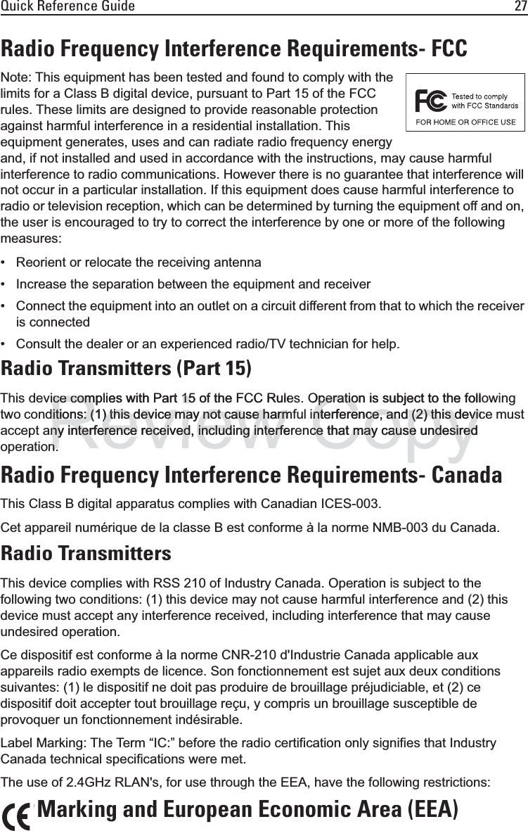 Quick Reference Guide 27Radio Frequency Interference Requirements- FCCNote: This equipment has been tested and found to comply with the limits for a Class B digital device, pursuant to Part 15 of the FCC rules. These limits are designed to provide reasonable protection against harmful interference in a residential installation. This equipment generates, uses and can radiate radio frequency energy and, if not installed and used in accordance with the instructions, may cause harmful interference to radio communications. However there is no guarantee that interference will not occur in a particular installation. If this equipment does cause harmful interference to radio or television reception, which can be determined by turning the equipment off and on, the user is encouraged to try to correct the interference by one or more of the following measures:• Reorient or relocate the receiving antenna• Increase the separation between the equipment and receiver• Connect the equipment into an outlet on a circuit different from that to which the receiver is connected• Consult the dealer or an experienced radio/TV technician for help.Radio Transmitters (Part 15)This device complies with Part 15 of the FCC Rules. Operation is subject to the following two conditions: (1) this device may not cause harmful interference, and (2) this device must accept any interference received, including interference that may cause undesired operation.Radio Frequency Interference Requirements- CanadaThis Class B digital apparatus complies with Canadian ICES-003.Cet appareil numérique de la classe B est conforme à la norme NMB-003 du Canada.Radio TransmittersThis device complies with RSS 210 of Industry Canada. Operation is subject to the following two conditions: (1) this device may not cause harmful interference and (2) this device must accept any interference received, including interference that may cause undesired operation.Ce dispositif est conforme à la norme CNR-210 d&apos;Industrie Canada applicable aux appareils radio exempts de licence. Son fonctionnement est sujet aux deux conditions suivantes: (1) le dispositif ne doit pas produire de brouillage préjudiciable, et (2) ce dispositif doit accepter tout brouillage reçu, y compris un brouillage susceptible de provoquer un fonctionnement indésirable.Label Marking: The Term “IC:” before the radio certification only signifies that Industry Canada technical specifications were met.The use of 2.4GHz RLAN&apos;s, for use through the EEA, have the following restrictions:Marking and European Economic Area (EEA)Reviewce complies with Part 15 of the FCC Rulece complies with Part 15itions: (1) this device may not cause harmitions: (1) this device may not cause harmny interference received, including interfeny interference received, including interfnnCopyOperation is subject to the follOperationterference, and (2) this devicnterference, and (2) this devicce that may cause undesiredce that may cause undesired