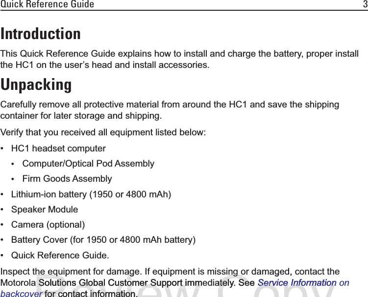 Quick Reference Guide 3IntroductionThis Quick Reference Guide explains how to install and charge the battery, proper install the HC1 on the user’s head and install accessories.UnpackingCarefully remove all protective material from around the HC1 and save the shipping container for later storage and shipping.Verify that you received all equipment listed below:• HC1 headset computer•Computer/Optical Pod Assembly•Firm Goods Assembly• Lithium-ion battery (1950 or 4800 mAh)• Speaker Module• Camera (optional)• Battery Cover (for 1950 or 4800 mAh battery)• Quick Reference Guide.Inspect the equipment for damage. If equipment is missing or damaged, contact the Motorola Solutions Global Customer Support immediately. See Service Information on backcover for contact information.Reviewe equ p e t o da age equ p e t she equipment for damagSolutions Global Customer Support immSolutions Global Customer Support immererfor contact information.for contact information.Copyssing or damaged, contact theing oately. See ately. SeService InformationService Information