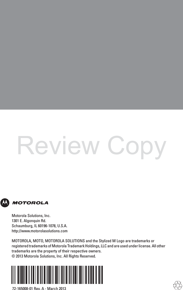 Motorola Solutions, Inc.1301 E. Algonquin Rd.Schaumburg, IL 60196-1078, U.S.A.http://www.motorolasolutions.comMOTOROLA, MOTO, MOTOROLA SOLUTIONS and the Stylized M Logo are trademarks orregistered trademarks of Motorola Trademark Holdings, LLC and are used under license. All othertrademarks are the property of their respective owners.© 2013 Motorola Solutions, Inc. All Rights Reserved.72-165008-01 Rev. A - March 2013Review Copy
