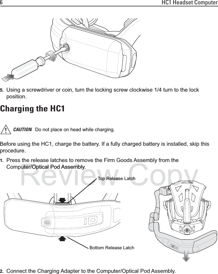 6 HC1 Headset Computer5. Using a screwdriver or coin, turn the locking screw clockwise 1/4 turn to the lock position.Charging the HC1Before using the HC1, charge the battery. If a fully charged battery is installed, skip this procedure.1. Press the release latches to remove the Firm Goods Assembly from the Computer/Optical Pod Assembly.2. Connect the Charging Adapter to the Computer/Optical Pod Assembly.CAUTION Do not place on head while charging.Bottom Release LatchTop Release LatchReviewuter/Optical Pod Assembly.uter/Optical Pod Assembly.Top ReleasTop ReleaeCopyyatchtchpopppppypypyppppyyy