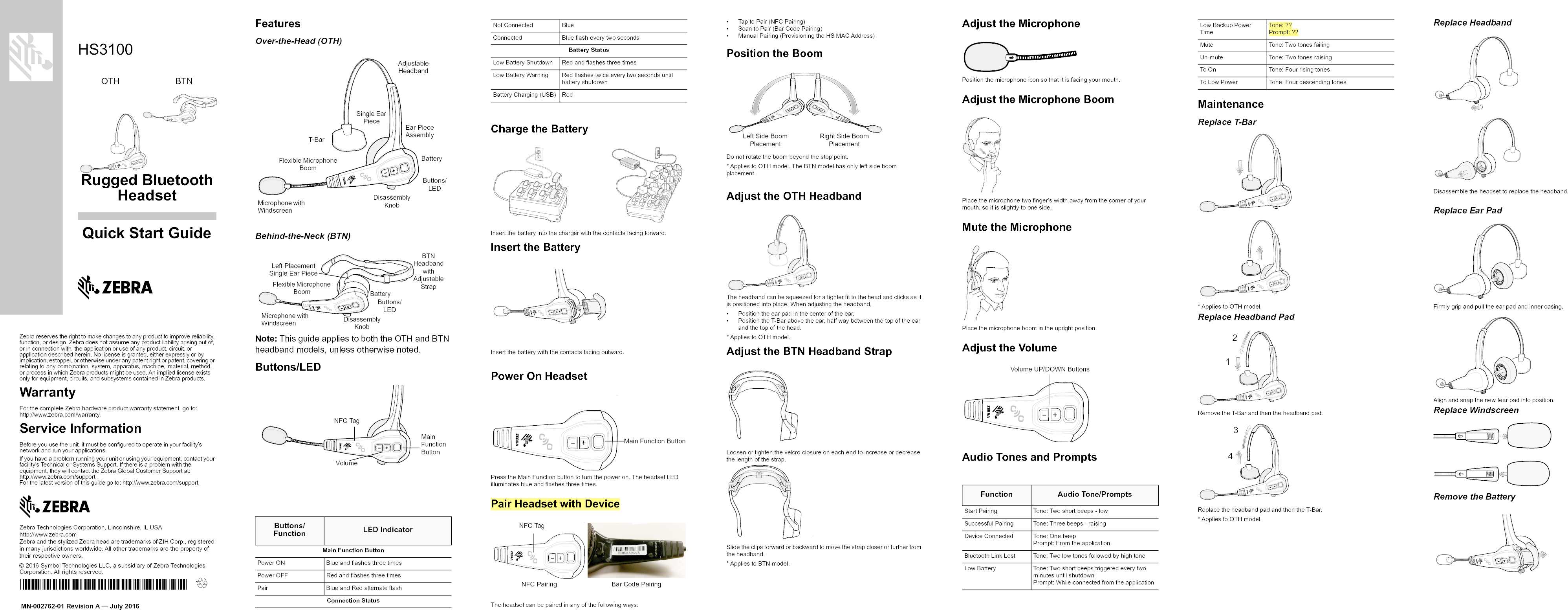 Rugged BluetoothHeadsetZebra reserves the right to make changes to any product to improve reliability, function, or design. Zebra does not assume any product liability arising out of, or in connection with, the application or use of any product, circuit, or application described herein. No license is granted, either expressly or by implication, estoppel, or otherwise under any patent right or patent, covering or relating to any combination, system, apparatus, machine, material, method, or process in which Zebra products might be used. An implied license exists only for equipment, circuits, and subsystems contained in Zebra products.WarrantyFor the complete Zebra hardware product warranty statement, go to:http://www.zebra.com/warranty.Service InformationBefore you use the unit, it must be configured to operate in your facility’s network and run your applications.If you have a problem running your unit or using your equipment, contact your facility’s Technical or Systems Support. If there is a problem with the equipment, they will contact the Zebra Global Customer Support at: http://www.zebra.com/support. For the latest version of this guide go to: http://www.zebra.com/support.Zebra Technologies Corporation, Lincolnshire, IL USAhttp://www.zebra.comZebra and the stylized Zebra head are trademarks of ZIH Corp., registered in many jurisdictions worldwide. All other trademarks are the property of their respective owners.© 2016 Symbol Technologies LLC, a subsidiary of Zebra Technologies Corporation. All rights reserved.HS3100Quick Start GuideMN-002762-01 Revision A — July 2016OTH                       BTNFeaturesOver-the-Head (OTH)Behind-the-Neck (BTN)Note: This guide applies to both the OTH and BTN headband models, unless otherwise noted.Buttons/LEDCharge the BatteryInsert the battery into the charger with the contacts facing forward.Insert the BatteryInsert the battery with the contacts facing outward.Power On HeadsetPress the Main Function button to turn the power on. The headset LED illuminates blue and flashes three times.Pair Headset with DeviceThe headset can be paired in any of the following ways:• Tap to Pair (NFC Pairing)• Scan to Pair (Bar Code Pairing)• Manual Pairing (Provisioning the HS MAC Address)Position the BoomDo not rotate the boom beyond the stop point.* Applies to OTH model. The BTN model has only left side boom placement.Adjust the OTH HeadbandThe headband can be squeezed for a tighter fit to the head and clicks as it is positioned into place. When adjusting the headband,• Position the ear pad in the center of the ear.• Position the T-Bar above the ear, half way between the top of the ear and the top of the head.* Applies to OTH model.Adjust the BTN Headband StrapLoosen or tighten the velcro closure on each end to increase or decrease the length of the strap.Slide the clips forward or backward to move the strap closer or further from the headband.* Applies to BTN model.Adjust the MicrophonePosition the microphone icon so that it is facing your mouth.Adjust the Microphone BoomPlace the microphone two finger’s width away from the corner of your mouth, so it is slightly to one side.Mute the MicrophonePlace the microphone boom in the upright position.Adjust the VolumeAudio Tones and PromptsMaintenanceReplace T-Bar* Applies to OTH model.Replace Headband PadRemove the T-Bar and then the headband pad.Replace the headband pad and then the T-Bar.* Applies to OTH model.Replace HeadbandDisassemble the headset to replace the headband.Replace Ear PadFirmly grip and pull the ear pad and inner casing.Align and snap the new fear pad into position.Replace WindscreenRemove the BatteryButtons/Function LED IndicatorMain Function ButtonPower ON Blue and flashes three timesPower OFF Red and flashes three timesPair Blue and Red alternate flashConnection StatusAdjustable HeadbandMicrophone with WindscreenFlexible Microphone BoomT-BarSingle Ear PieceBatteryEar Piece AssemblyDisassembly KnobButtons/LEDMicrophone with WindscreenFlexible Microphone BoomDisassembly KnobBTN Headband with Adjustable StrapBatteryButtons/LEDLeft Placement Single Ear PieceNFC TagMain Function ButtonVolumeNot Connected BlueConnected Blue flash every two secondsBattery StatusLow Battery Shutdown Red and flashes three timesLow Battery Warning Red flashes twice every two seconds until battery shutdownBattery Charging (USB) RedMain Function ButtonNFC TagNFC Pairing Bar Code PairingLeft Side Boom PlacementRight Side Boom PlacementFunction Audio Tone/PromptsStart Pairing  Tone: Two short beeps - lowSuccessful Pairing Tone: Three beeps - raisingDevice Connected Tone: One beepPrompt: From the applicationBluetooth Link Lost Tone: Two low tones followed by high toneLow Battery Tone: Two short beeps triggered every two minutes until shutdownPrompt: While connected from the applicationVolume UP/DOWN ButtonsLow Backup Power TimeTone: ??Prompt: ??Mute Tone: Two tones failingUn-mute Tone: Two tones raisingTo On Tone: Four rising tonesTo Low Power Tone: Four descending tones1234