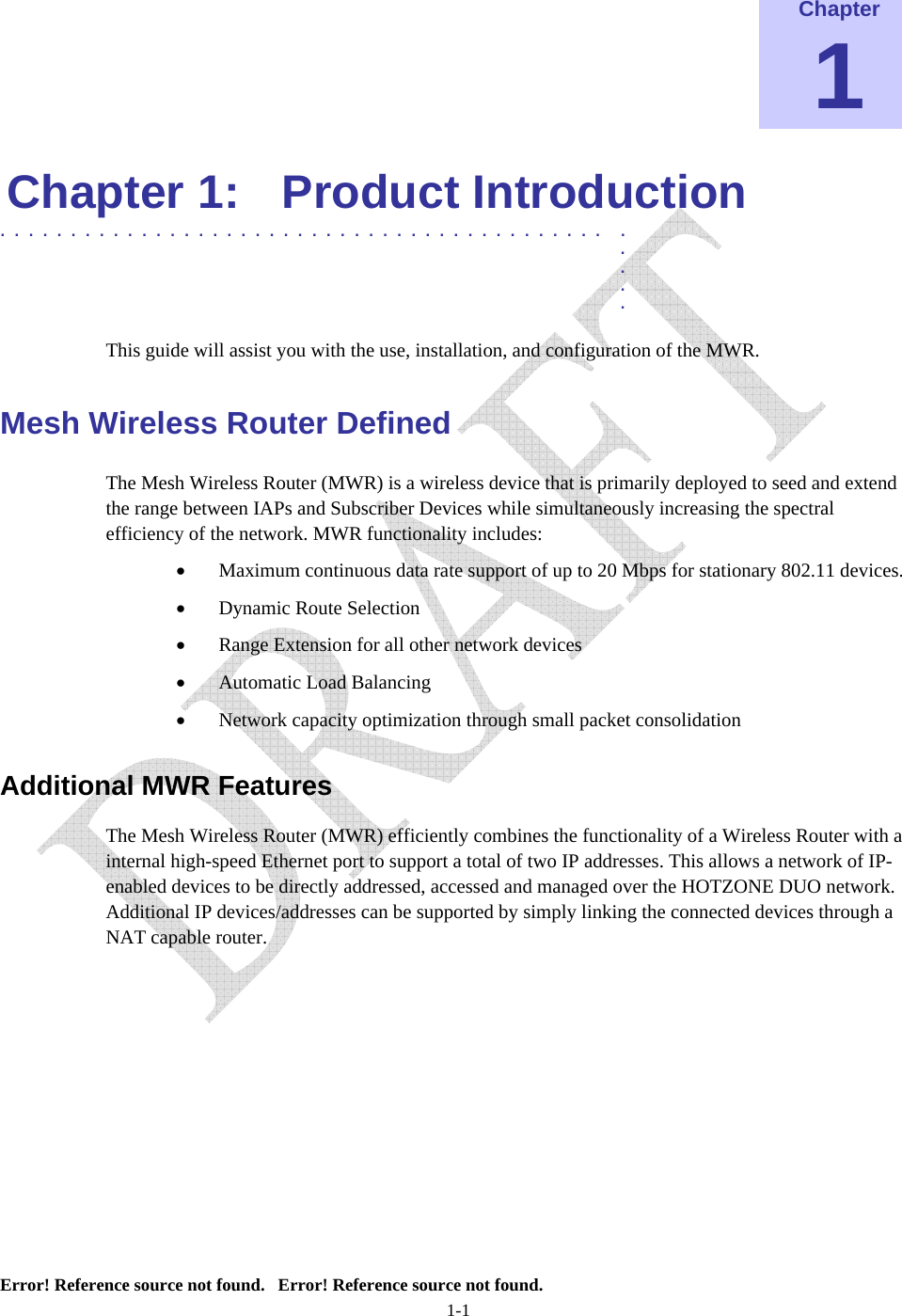  Error! Reference source not found.   Error! Reference source not found. 1-1 Chapter 1 Chapter 1:  Product Introduction  ........................................... .  .  .  .  . This guide will assist you with the use, installation, and configuration of the MWR. Mesh Wireless Router Defined The Mesh Wireless Router (MWR) is a wireless device that is primarily deployed to seed and extend the range between IAPs and Subscriber Devices while simultaneously increasing the spectral efficiency of the network. MWR functionality includes: • Maximum continuous data rate support of up to 20 Mbps for stationary 802.11 devices. • Dynamic Route Selection • Range Extension for all other network devices • Automatic Load Balancing • Network capacity optimization through small packet consolidation Additional MWR Features The Mesh Wireless Router (MWR) efficiently combines the functionality of a Wireless Router with a internal high-speed Ethernet port to support a total of two IP addresses. This allows a network of IP-enabled devices to be directly addressed, accessed and managed over the HOTZONE DUO network. Additional IP devices/addresses can be supported by simply linking the connected devices through a NAT capable router.      