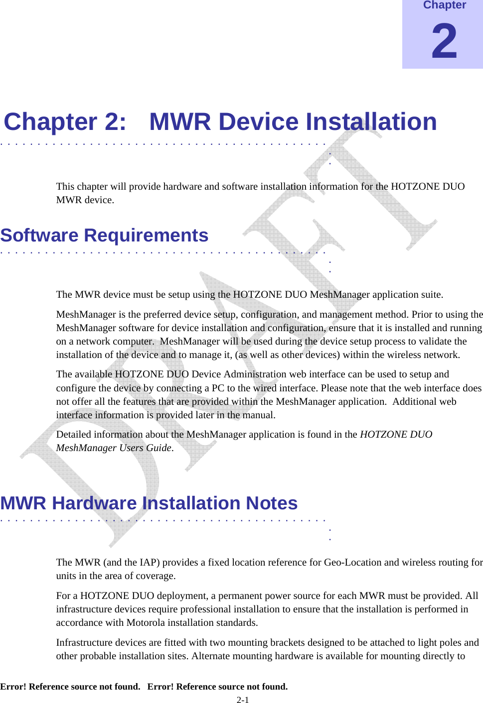    Error! Reference source not found.   Error! Reference source not found. 2-1 Chapter 2  Chapter 2:  MWR Device Installation ............................................   .  . This chapter will provide hardware and software installation information for the HOTZONE DUO MWR device. Software Requirements ............................................   .  . The MWR device must be setup using the HOTZONE DUO MeshManager application suite. MeshManager is the preferred device setup, configuration, and management method. Prior to using the MeshManager software for device installation and configuration, ensure that it is installed and running on a network computer.  MeshManager will be used during the device setup process to validate the installation of the device and to manage it, (as well as other devices) within the wireless network. The available HOTZONE DUO Device Administration web interface can be used to setup and configure the device by connecting a PC to the wired interface. Please note that the web interface does not offer all the features that are provided within the MeshManager application.  Additional web interface information is provided later in the manual. Detailed information about the MeshManager application is found in the HOTZONE DUO MeshManager Users Guide.  MWR Hardware Installation Notes ............................................   .  . The MWR (and the IAP) provides a fixed location reference for Geo-Location and wireless routing for units in the area of coverage. For a HOTZONE DUO deployment, a permanent power source for each MWR must be provided. All infrastructure devices require professional installation to ensure that the installation is performed in accordance with Motorola installation standards. Infrastructure devices are fitted with two mounting brackets designed to be attached to light poles and other probable installation sites. Alternate mounting hardware is available for mounting directly to 