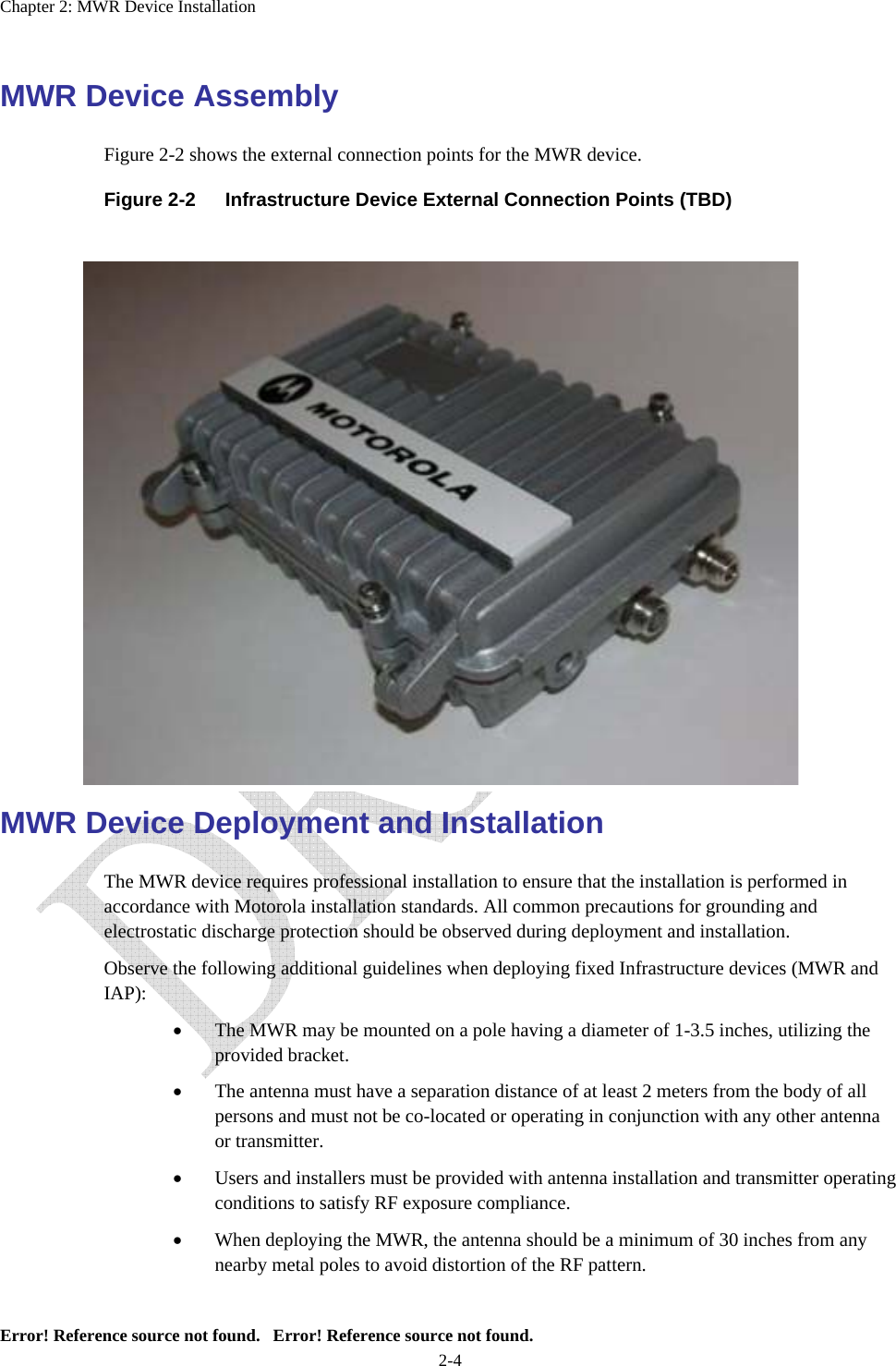 Chapter 2: MWR Device Installation Error! Reference source not found.   Error! Reference source not found. 2-4 MWR Device Assembly  Figure 2-2 shows the external connection points for the MWR device.  Figure 2-2  Infrastructure Device External Connection Points (TBD)                     MWR Device Deployment and Installation The MWR device requires professional installation to ensure that the installation is performed in accordance with Motorola installation standards. All common precautions for grounding and electrostatic discharge protection should be observed during deployment and installation. Observe the following additional guidelines when deploying fixed Infrastructure devices (MWR and IAP): • The MWR may be mounted on a pole having a diameter of 1-3.5 inches, utilizing the provided bracket.   • The antenna must have a separation distance of at least 2 meters from the body of all persons and must not be co-located or operating in conjunction with any other antenna or transmitter.   • Users and installers must be provided with antenna installation and transmitter operating conditions to satisfy RF exposure compliance. • When deploying the MWR, the antenna should be a minimum of 30 inches from any nearby metal poles to avoid distortion of the RF pattern. 