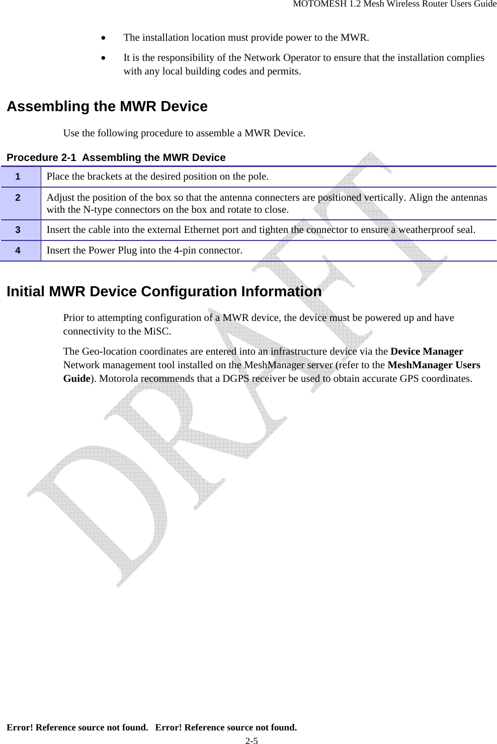 MOTOMESH 1.2 Mesh Wireless Router Users Guide Error! Reference source not found.   Error! Reference source not found. 2-5 • The installation location must provide power to the MWR. • It is the responsibility of the Network Operator to ensure that the installation complies with any local building codes and permits. Assembling the MWR Device Use the following procedure to assemble a MWR Device. Procedure 2-1  Assembling the MWR Device Initial MWR Device Configuration Information Prior to attempting configuration of a MWR device, the device must be powered up and have connectivity to the MiSC. The Geo-location coordinates are entered into an infrastructure device via the Device Manager Network management tool installed on the MeshManager server (refer to the MeshManager Users Guide). Motorola recommends that a DGPS receiver be used to obtain accurate GPS coordinates.1   Place the brackets at the desired position on the pole. 2   Adjust the position of the box so that the antenna connecters are positioned vertically. Align the antennas with the N-type connectors on the box and rotate to close. 3   Insert the cable into the external Ethernet port and tighten the connector to ensure a weatherproof seal. 4   Insert the Power Plug into the 4-pin connector. 