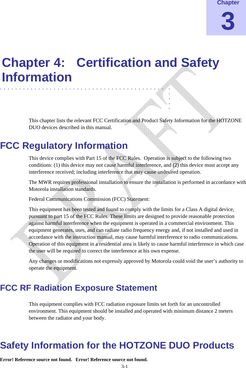  Error! Reference source not found.   Error! Reference source not found. 3-1 Chapter 3  Chapter 4:  Certification and Safety Information ........................................... .  .  .  .  . This chapter lists the relevant FCC Certification and Product Safety Information for the HOTZONE DUO devices described in this manual. FCC Regulatory Information This device complies with Part 15 of the FCC Rules.  Operation is subject to the following two conditions: (1) this device may not cause harmful interference, and (2) this device must accept any interference received; including interference that may cause undesired operation. The MWR requires professional installation to ensure the installation is performed in accordance with Motorola installation standards.   Federal Communications Commission (FCC) Statement: This equipment has been tested and found to comply with the limits for a Class A digital device, pursuant to part 15 of the FCC Rules. These limits are designed to provide reasonable protection against harmful interference when the equipment is operated in a commercial environment. This equipment generates, uses, and can radiate radio frequency energy and, if not installed and used in accordance with the instruction manual, may cause harmful interference to radio communications. Operation of this equipment in a residential area is likely to cause harmful interference in which case the user will be required to correct the interference at his own expense.  Any changes or modifications not expressly approved by Motorola could void the user’s authority to operate the equipment. FCC RF Radiation Exposure Statement This equipment complies with FCC radiation exposure limits set forth for an uncontrolled environment. This equipment should be installed and operated with minimum distance 2 meters      between the radiator and your body.  Safety Information for the HOTZONE DUO Products 