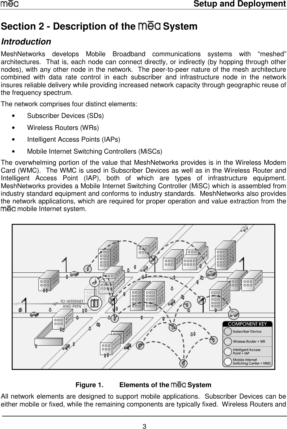     Setup and Deployment  3 Section 2 - Description of the   System Introduction MeshNetworks develops Mobile Broadband communications systems with “meshed” architectures.  That is, each node can connect directly, or indirectly (by hopping through other nodes), with any other node in the network.  The peer-to-peer nature of the mesh architecture combined with data rate control in each subscriber and infrastructure node in the network insures reliable delivery while providing increased network capacity through geographic reuse of the frequency spectrum. The network comprises four distinct elements: •  Subscriber Devices (SDs)  •  Wireless Routers (WRs) •  Intelligent Access Points (IAPs) •  Mobile Internet Switching Controllers (MiSCs) The overwhelming portion of the value that MeshNetworks provides is in the Wireless Modem Card (WMC).  The WMC is used in Subscriber Devices as well as in the Wireless Router and Intelligent Access Point (IAP), both of which are types of infrastructure equipment.  MeshNetworks provides a Mobile Internet Switching Controller (MiSC) which is assembled from industry standard equipment and conforms to industry standards.  MeshNetworks also provides the network applications, which are required for proper operation and value extraction from the  mobile Internet system.     Figure 1.  Elements of the   System All network elements are designed to support mobile applications.  Subscriber Devices can be either mobile or fixed, while the remaining components are typically fixed.  Wireless Routers and 