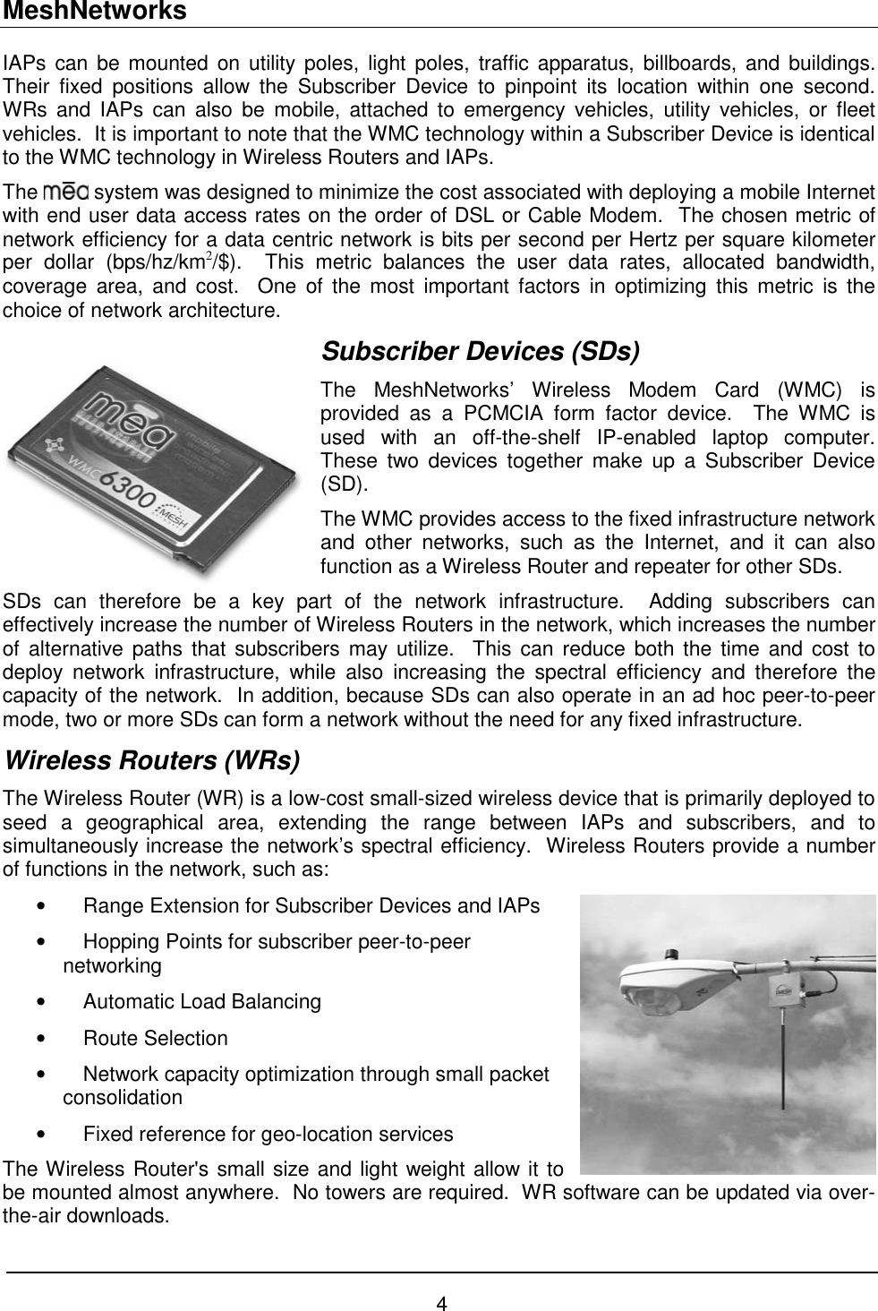 MeshNetworks 4 IAPs can be mounted on utility poles, light poles, traffic apparatus, billboards, and buildings.  Their fixed positions allow the Subscriber Device to pinpoint its location within one second.  WRs and IAPs can also be mobile, attached to emergency vehicles, utility vehicles, or fleet vehicles.  It is important to note that the WMC technology within a Subscriber Device is identical to the WMC technology in Wireless Routers and IAPs.  The   system was designed to minimize the cost associated with deploying a mobile Internet with end user data access rates on the order of DSL or Cable Modem.  The chosen metric of network efficiency for a data centric network is bits per second per Hertz per square kilometer per dollar (bps/hz/km2/$).  This metric balances the user data rates, allocated bandwidth, coverage area, and cost.  One of the most important factors in optimizing this metric is the choice of network architecture. Subscriber Devices (SDs) The MeshNetworks’ Wireless Modem Card (WMC) is provided as a PCMCIA form factor device.  The WMC is used with an off-the-shelf IP-enabled laptop computer.  These two devices together make up a Subscriber Device (SD). The WMC provides access to the fixed infrastructure network and other networks, such as the Internet, and it can also function as a Wireless Router and repeater for other SDs.  SDs can therefore be a key part of the network infrastructure.  Adding subscribers can effectively increase the number of Wireless Routers in the network, which increases the number of alternative paths that subscribers may utilize.  This can reduce both the time and cost to deploy network infrastructure, while also increasing the spectral efficiency and therefore the capacity of the network.  In addition, because SDs can also operate in an ad hoc peer-to-peer mode, two or more SDs can form a network without the need for any fixed infrastructure. Wireless Routers (WRs) The Wireless Router (WR) is a low-cost small-sized wireless device that is primarily deployed to seed a geographical area, extending the range between IAPs and subscribers, and to simultaneously increase the network’s spectral efficiency.  Wireless Routers provide a number of functions in the network, such as: •  Range Extension for Subscriber Devices and IAPs  •  Hopping Points for subscriber peer-to-peer networking  •  Automatic Load Balancing  • Route Selection •  Network capacity optimization through small packet consolidation •  Fixed reference for geo-location services The Wireless Router&apos;s small size and light weight allow it to be mounted almost anywhere.  No towers are required.  WR software can be updated via over-the-air downloads. 