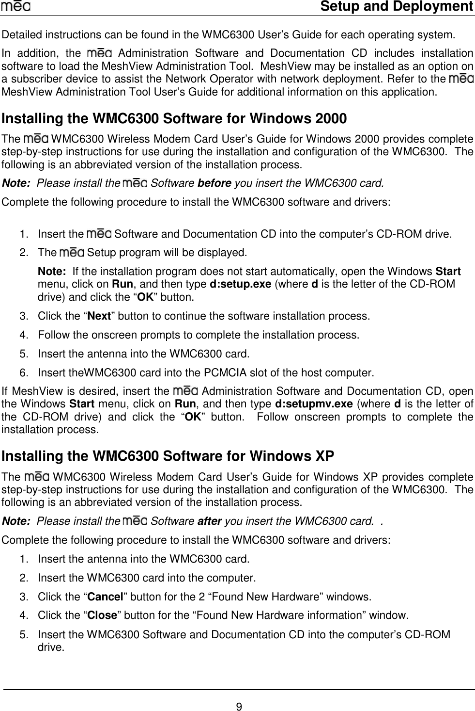     Setup and Deployment  9 Detailed instructions can be found in the WMC6300 User’s Guide for each operating system. In addition, the   Administration Software and Documentation CD includes installation software to load the MeshView Administration Tool.  MeshView may be installed as an option on a subscriber device to assist the Network Operator with network deployment. Refer to the   MeshView Administration Tool User’s Guide for additional information on this application. Installing the WMC6300 Software for Windows 2000 The   WMC6300 Wireless Modem Card User’s Guide for Windows 2000 provides complete step-by-step instructions for use during the installation and configuration of the WMC6300.  The following is an abbreviated version of the installation process. Note:  Please install the   Software before you insert the WMC6300 card.   Complete the following procedure to install the WMC6300 software and drivers:  1. Insert the   Software and Documentation CD into the computer’s CD-ROM drive. 2. The   Setup program will be displayed.   Note:  If the installation program does not start automatically, open the Windows Start menu, click on Run, and then type d:setup.exe (where d is the letter of the CD-ROM drive) and click the “OK” button.  3.  Click the “Next” button to continue the software installation process. 4.  Follow the onscreen prompts to complete the installation process. 5.  Insert the antenna into the WMC6300 card. 6.  Insert theWMC6300 card into the PCMCIA slot of the host computer. If MeshView is desired, insert the   Administration Software and Documentation CD, open the Windows Start menu, click on Run, and then type d:setupmv.exe (where d is the letter of the CD-ROM drive) and click the “OK” button.  Follow onscreen prompts to complete the installation process. Installing the WMC6300 Software for Windows XP The   WMC6300 Wireless Modem Card User’s Guide for Windows XP provides complete step-by-step instructions for use during the installation and configuration of the WMC6300.  The following is an abbreviated version of the installation process. Note:  Please install the   Software after you insert the WMC6300 card.  .   Complete the following procedure to install the WMC6300 software and drivers: 1.  Insert the antenna into the WMC6300 card. 2.  Insert the WMC6300 card into the computer. 3.  Click the “Cancel” button for the 2 “Found New Hardware” windows.   4.  Click the “Close” button for the “Found New Hardware information” window. 5.  Insert the WMC6300 Software and Documentation CD into the computer’s CD-ROM drive. 