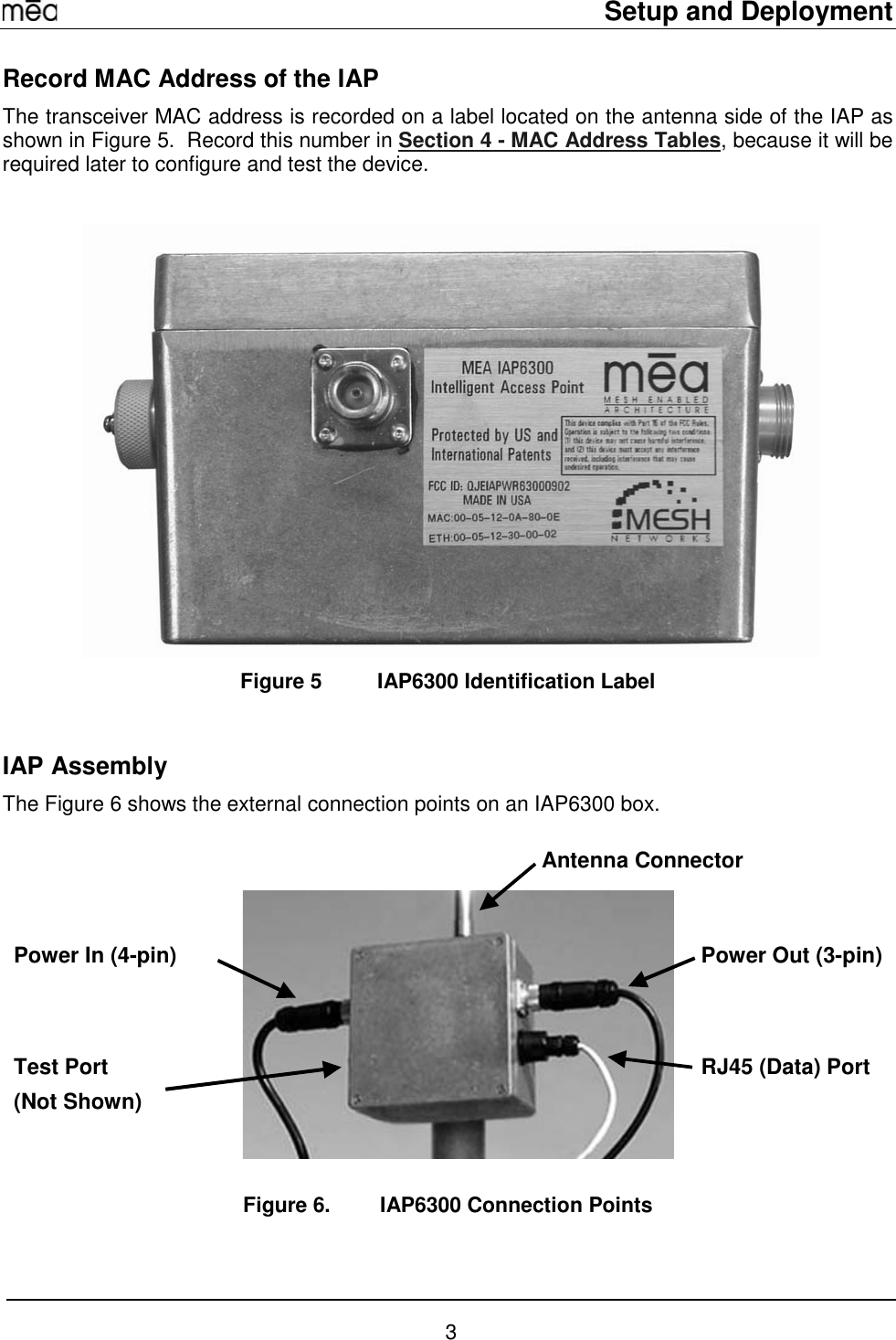     Setup and Deployment  3 Record MAC Address of the IAP The transceiver MAC address is recorded on a label located on the antenna side of the IAP as shown in Figure 5.  Record this number in Section 4 - MAC Address Tables, because it will be required later to configure and test the device.   Figure 5  IAP6300 Identification Label   IAP Assembly The Figure 6 shows the external connection points on an IAP6300 box.  Figure 6.  IAP6300 Connection Points  Antenna Connector Power Out (3-pin)Power In (4-pin) Test Port (Not Shown) RJ45 (Data) Port 