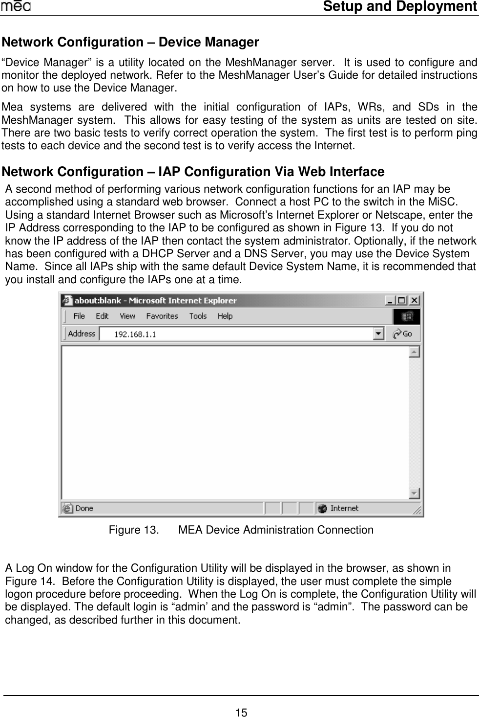     Setup and Deployment  15 Network Configuration – Device Manager “Device Manager” is a utility located on the MeshManager server.  It is used to configure and monitor the deployed network. Refer to the MeshManager User’s Guide for detailed instructions on how to use the Device Manager. Mea systems are delivered with the initial configuration of IAPs, WRs, and SDs in the MeshManager system.  This allows for easy testing of the system as units are tested on site.  There are two basic tests to verify correct operation the system.  The first test is to perform ping tests to each device and the second test is to verify access the Internet. Network Configuration – IAP Configuration Via Web Interface A second method of performing various network configuration functions for an IAP may be accomplished using a standard web browser.  Connect a host PC to the switch in the MiSC. Using a standard Internet Browser such as Microsoft’s Internet Explorer or Netscape, enter the IP Address corresponding to the IAP to be configured as shown in Figure 13.  If you do not know the IP address of the IAP then contact the system administrator. Optionally, if the network has been configured with a DHCP Server and a DNS Server, you may use the Device System Name.  Since all IAPs ship with the same default Device System Name, it is recommended that you install and configure the IAPs one at a time.  Figure 13.  MEA Device Administration Connection  A Log On window for the Configuration Utility will be displayed in the browser, as shown in Figure 14.  Before the Configuration Utility is displayed, the user must complete the simple logon procedure before proceeding.  When the Log On is complete, the Configuration Utility will be displayed. The default login is “admin’ and the password is “admin”.  The password can be changed, as described further in this document. 