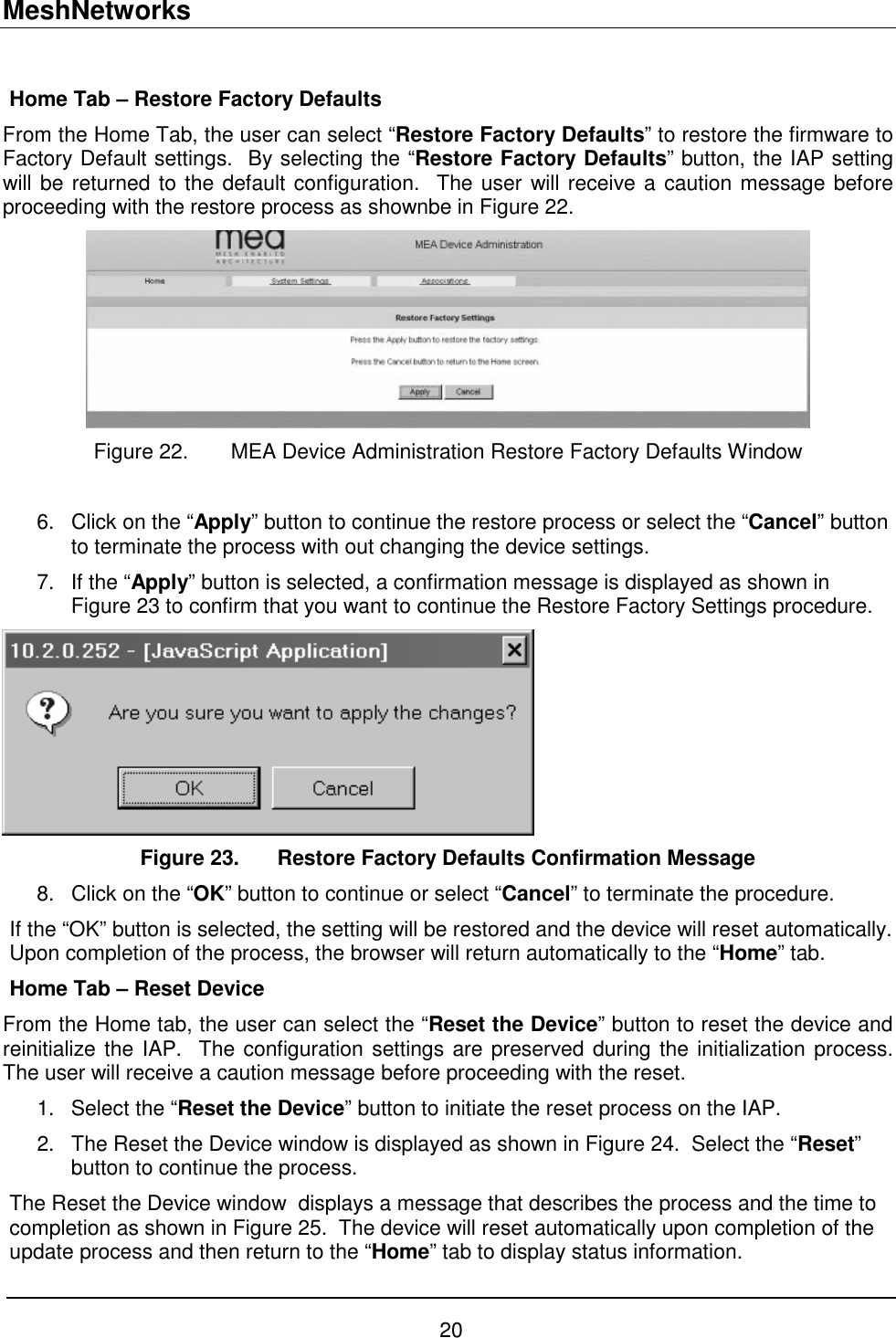 MeshNetworks 20  Home Tab – Restore Factory Defaults From the Home Tab, the user can select “Restore Factory Defaults” to restore the firmware to Factory Default settings.  By selecting the “Restore Factory Defaults” button, the IAP setting will be returned to the default configuration.  The user will receive a caution message before proceeding with the restore process as shownbe in Figure 22.  Figure 22.  MEA Device Administration Restore Factory Defaults Window  6.  Click on the “Apply” button to continue the restore process or select the “Cancel” button to terminate the process with out changing the device settings. 7.  If the “Apply” button is selected, a confirmation message is displayed as shown in Figure 23 to confirm that you want to continue the Restore Factory Settings procedure.    Figure 23.  Restore Factory Defaults Confirmation Message 8.  Click on the “OK” button to continue or select “Cancel” to terminate the procedure.   If the “OK” button is selected, the setting will be restored and the device will reset automatically.  Upon completion of the process, the browser will return automatically to the “Home” tab. Home Tab – Reset Device From the Home tab, the user can select the “Reset the Device” button to reset the device and reinitialize the IAP.  The configuration settings are preserved during the initialization process.  The user will receive a caution message before proceeding with the reset. 1.  Select the “Reset the Device” button to initiate the reset process on the IAP.   2.  The Reset the Device window is displayed as shown in Figure 24.  Select the “Reset” button to continue the process. The Reset the Device window  displays a message that describes the process and the time to completion as shown in Figure 25.  The device will reset automatically upon completion of the update process and then return to the “Home” tab to display status information. 