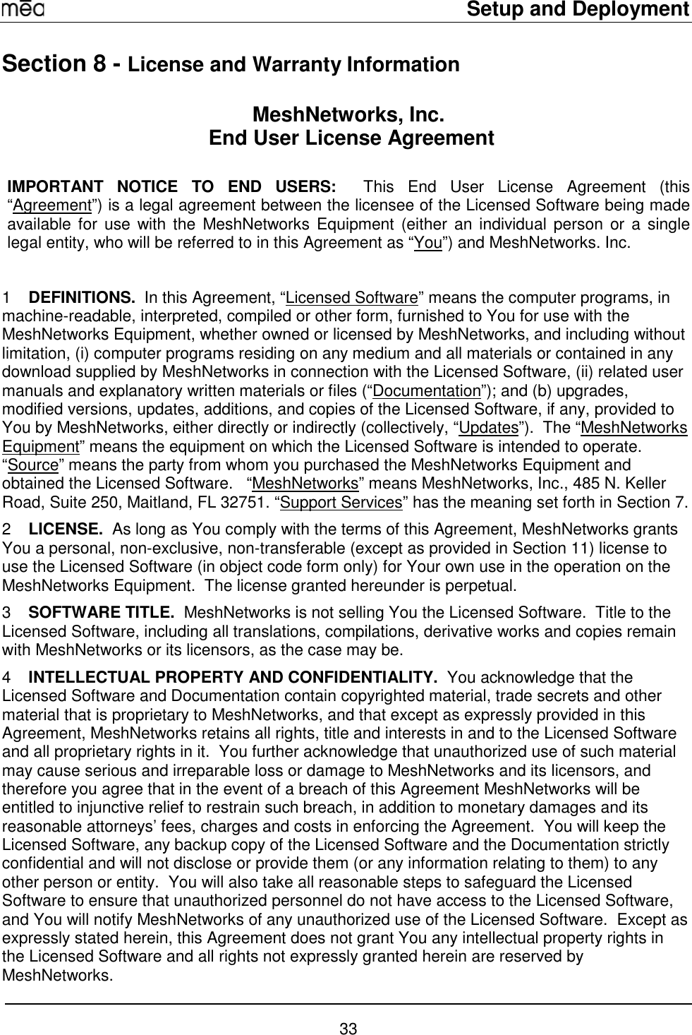     Setup and Deployment  33 Section 8 - License and Warranty Information MeshNetworks, Inc.  End User License Agreement  IMPORTANT NOTICE TO END USERS:  This End User License Agreement (this “Agreement”) is a legal agreement between the licensee of the Licensed Software being made available for use with the MeshNetworks Equipment (either an individual person or a single legal entity, who will be referred to in this Agreement as “You”) and MeshNetworks. Inc.    1  DEFINITIONS.  In this Agreement, “Licensed Software” means the computer programs, in machine-readable, interpreted, compiled or other form, furnished to You for use with the MeshNetworks Equipment, whether owned or licensed by MeshNetworks, and including without limitation, (i) computer programs residing on any medium and all materials or contained in any download supplied by MeshNetworks in connection with the Licensed Software, (ii) related user manuals and explanatory written materials or files (“Documentation”); and (b) upgrades, modified versions, updates, additions, and copies of the Licensed Software, if any, provided to You by MeshNetworks, either directly or indirectly (collectively, “Updates”).  The “MeshNetworks Equipment” means the equipment on which the Licensed Software is intended to operate.  “Source” means the party from whom you purchased the MeshNetworks Equipment and obtained the Licensed Software.   “MeshNetworks” means MeshNetworks, Inc., 485 N. Keller Road, Suite 250, Maitland, FL 32751. “Support Services” has the meaning set forth in Section 7. 2  LICENSE.  As long as You comply with the terms of this Agreement, MeshNetworks grants You a personal, non-exclusive, non-transferable (except as provided in Section 11) license to use the Licensed Software (in object code form only) for Your own use in the operation on the MeshNetworks Equipment.  The license granted hereunder is perpetual. 3  SOFTWARE TITLE.  MeshNetworks is not selling You the Licensed Software.  Title to the Licensed Software, including all translations, compilations, derivative works and copies remain with MeshNetworks or its licensors, as the case may be. 4  INTELLECTUAL PROPERTY AND CONFIDENTIALITY.  You acknowledge that the Licensed Software and Documentation contain copyrighted material, trade secrets and other material that is proprietary to MeshNetworks, and that except as expressly provided in this Agreement, MeshNetworks retains all rights, title and interests in and to the Licensed Software and all proprietary rights in it.  You further acknowledge that unauthorized use of such material may cause serious and irreparable loss or damage to MeshNetworks and its licensors, and therefore you agree that in the event of a breach of this Agreement MeshNetworks will be entitled to injunctive relief to restrain such breach, in addition to monetary damages and its reasonable attorneys’ fees, charges and costs in enforcing the Agreement.  You will keep the Licensed Software, any backup copy of the Licensed Software and the Documentation strictly confidential and will not disclose or provide them (or any information relating to them) to any other person or entity.  You will also take all reasonable steps to safeguard the Licensed Software to ensure that unauthorized personnel do not have access to the Licensed Software, and You will notify MeshNetworks of any unauthorized use of the Licensed Software.  Except as expressly stated herein, this Agreement does not grant You any intellectual property rights in the Licensed Software and all rights not expressly granted herein are reserved by MeshNetworks. 
