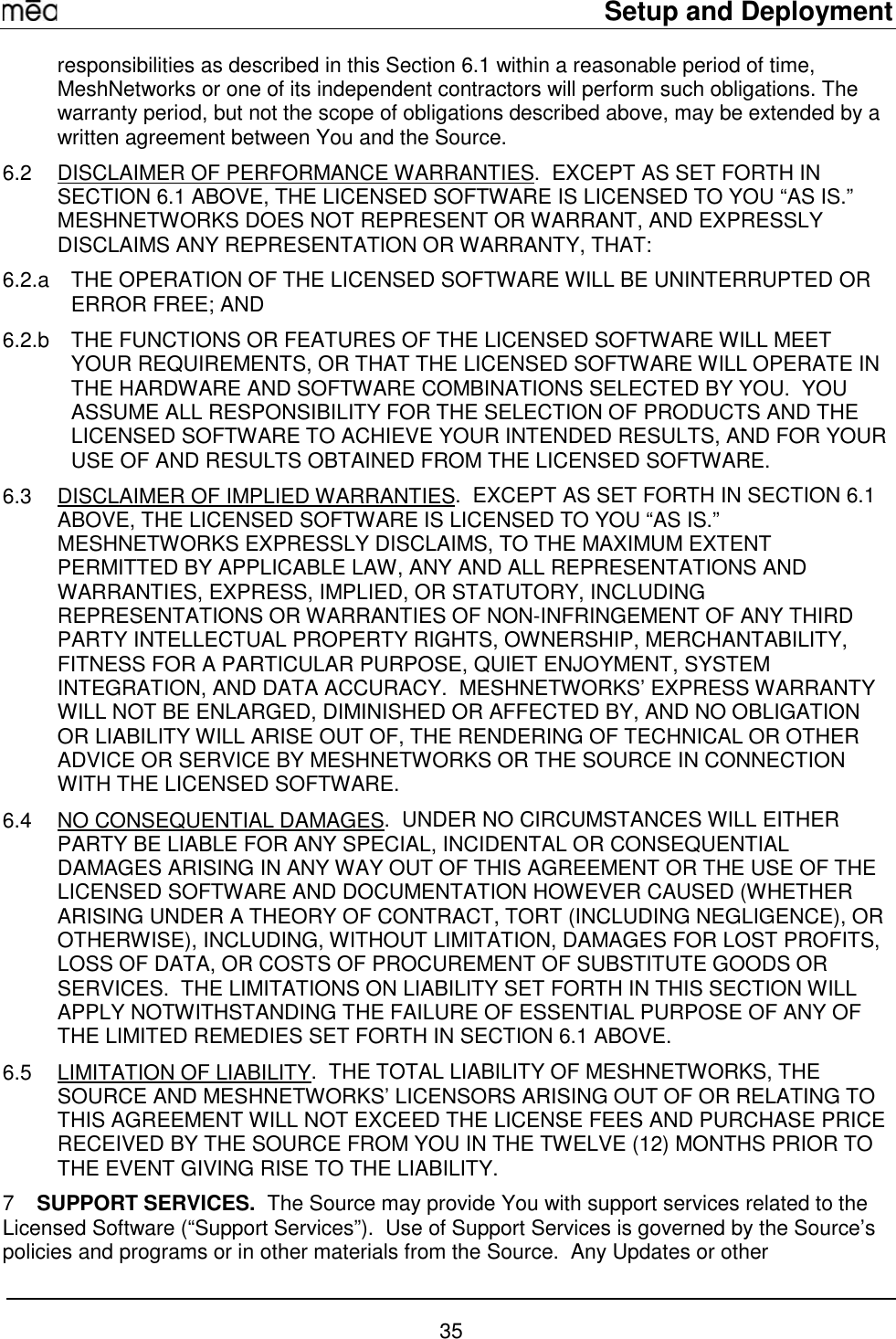     Setup and Deployment  35 responsibilities as described in this Section 6.1 within a reasonable period of time, MeshNetworks or one of its independent contractors will perform such obligations. The warranty period, but not the scope of obligations described above, may be extended by a written agreement between You and the Source. 6.2  DISCLAIMER OF PERFORMANCE WARRANTIES.  EXCEPT AS SET FORTH IN SECTION 6.1 ABOVE, THE LICENSED SOFTWARE IS LICENSED TO YOU “AS IS.”  MESHNETWORKS DOES NOT REPRESENT OR WARRANT, AND EXPRESSLY DISCLAIMS ANY REPRESENTATION OR WARRANTY, THAT: 6.2.a  THE OPERATION OF THE LICENSED SOFTWARE WILL BE UNINTERRUPTED OR ERROR FREE; AND 6.2.b  THE FUNCTIONS OR FEATURES OF THE LICENSED SOFTWARE WILL MEET YOUR REQUIREMENTS, OR THAT THE LICENSED SOFTWARE WILL OPERATE IN THE HARDWARE AND SOFTWARE COMBINATIONS SELECTED BY YOU.  YOU ASSUME ALL RESPONSIBILITY FOR THE SELECTION OF PRODUCTS AND THE LICENSED SOFTWARE TO ACHIEVE YOUR INTENDED RESULTS, AND FOR YOUR USE OF AND RESULTS OBTAINED FROM THE LICENSED SOFTWARE.  6.3  DISCLAIMER OF IMPLIED WARRANTIES.  EXCEPT AS SET FORTH IN SECTION 6.1 ABOVE, THE LICENSED SOFTWARE IS LICENSED TO YOU “AS IS.”  MESHNETWORKS EXPRESSLY DISCLAIMS, TO THE MAXIMUM EXTENT PERMITTED BY APPLICABLE LAW, ANY AND ALL REPRESENTATIONS AND WARRANTIES, EXPRESS, IMPLIED, OR STATUTORY, INCLUDING REPRESENTATIONS OR WARRANTIES OF NON-INFRINGEMENT OF ANY THIRD PARTY INTELLECTUAL PROPERTY RIGHTS, OWNERSHIP, MERCHANTABILITY, FITNESS FOR A PARTICULAR PURPOSE, QUIET ENJOYMENT, SYSTEM INTEGRATION, AND DATA ACCURACY.  MESHNETWORKS’ EXPRESS WARRANTY WILL NOT BE ENLARGED, DIMINISHED OR AFFECTED BY, AND NO OBLIGATION OR LIABILITY WILL ARISE OUT OF, THE RENDERING OF TECHNICAL OR OTHER ADVICE OR SERVICE BY MESHNETWORKS OR THE SOURCE IN CONNECTION WITH THE LICENSED SOFTWARE. 6.4 NO CONSEQUENTIAL DAMAGES.  UNDER NO CIRCUMSTANCES WILL EITHER PARTY BE LIABLE FOR ANY SPECIAL, INCIDENTAL OR CONSEQUENTIAL DAMAGES ARISING IN ANY WAY OUT OF THIS AGREEMENT OR THE USE OF THE LICENSED SOFTWARE AND DOCUMENTATION HOWEVER CAUSED (WHETHER ARISING UNDER A THEORY OF CONTRACT, TORT (INCLUDING NEGLIGENCE), OR OTHERWISE), INCLUDING, WITHOUT LIMITATION, DAMAGES FOR LOST PROFITS, LOSS OF DATA, OR COSTS OF PROCUREMENT OF SUBSTITUTE GOODS OR SERVICES.  THE LIMITATIONS ON LIABILITY SET FORTH IN THIS SECTION WILL APPLY NOTWITHSTANDING THE FAILURE OF ESSENTIAL PURPOSE OF ANY OF THE LIMITED REMEDIES SET FORTH IN SECTION 6.1 ABOVE.     6.5 LIMITATION OF LIABILITY.  THE TOTAL LIABILITY OF MESHNETWORKS, THE SOURCE AND MESHNETWORKS’ LICENSORS ARISING OUT OF OR RELATING TO THIS AGREEMENT WILL NOT EXCEED THE LICENSE FEES AND PURCHASE PRICE RECEIVED BY THE SOURCE FROM YOU IN THE TWELVE (12) MONTHS PRIOR TO THE EVENT GIVING RISE TO THE LIABILITY. 7  SUPPORT SERVICES.  The Source may provide You with support services related to the Licensed Software (“Support Services”).  Use of Support Services is governed by the Source’s policies and programs or in other materials from the Source.  Any Updates or other 