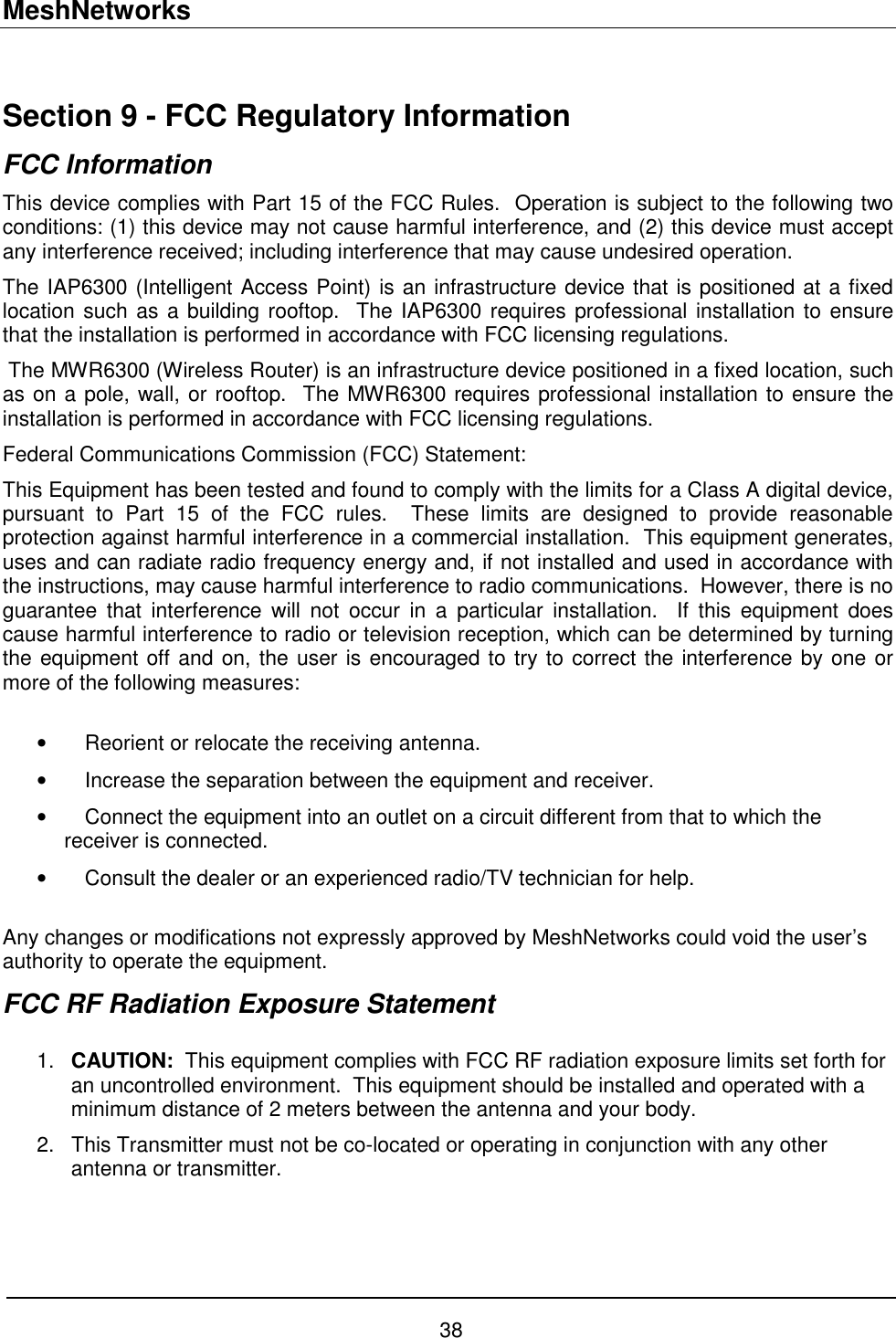 MeshNetworks 38  Section 9 - FCC Regulatory Information FCC Information This device complies with Part 15 of the FCC Rules.  Operation is subject to the following two conditions: (1) this device may not cause harmful interference, and (2) this device must accept any interference received; including interference that may cause undesired operation. The IAP6300 (Intelligent Access Point) is an infrastructure device that is positioned at a fixed location such as a building rooftop.  The IAP6300 requires professional installation to ensure that the installation is performed in accordance with FCC licensing regulations.    The MWR6300 (Wireless Router) is an infrastructure device positioned in a fixed location, such as on a pole, wall, or rooftop.  The MWR6300 requires professional installation to ensure the installation is performed in accordance with FCC licensing regulations.   Federal Communications Commission (FCC) Statement: This Equipment has been tested and found to comply with the limits for a Class A digital device, pursuant to Part 15 of the FCC rules.  These limits are designed to provide reasonable protection against harmful interference in a commercial installation.  This equipment generates, uses and can radiate radio frequency energy and, if not installed and used in accordance with the instructions, may cause harmful interference to radio communications.  However, there is no guarantee that interference will not occur in a particular installation.  If this equipment does cause harmful interference to radio or television reception, which can be determined by turning the equipment off and on, the user is encouraged to try to correct the interference by one or more of the following measures:  •  Reorient or relocate the receiving antenna. •  Increase the separation between the equipment and receiver. •  Connect the equipment into an outlet on a circuit different from that to which the receiver is connected.  •  Consult the dealer or an experienced radio/TV technician for help.  Any changes or modifications not expressly approved by MeshNetworks could void the user’s authority to operate the equipment. FCC RF Radiation Exposure Statement  1.  CAUTION:  This equipment complies with FCC RF radiation exposure limits set forth for an uncontrolled environment.  This equipment should be installed and operated with a minimum distance of 2 meters between the antenna and your body. 2.  This Transmitter must not be co-located or operating in conjunction with any other antenna or transmitter.    