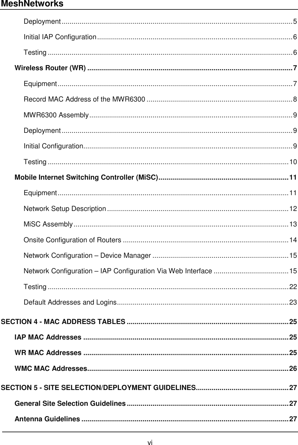 MeshNetworks vi Deployment.....................................................................................................................5 Initial IAP Configuration...................................................................................................6 Testing ............................................................................................................................6 Wireless Router (WR) ........................................................................................................7 Equipment.......................................................................................................................7 Record MAC Address of the MWR6300 ..........................................................................8 MWR6300 Assembly.......................................................................................................9 Deployment.....................................................................................................................9 Initial Configuration..........................................................................................................9 Testing ..........................................................................................................................10 Mobile Internet Switching Controller (MiSC)..................................................................11 Equipment.....................................................................................................................11 Network Setup Description............................................................................................12 MiSC Assembly.............................................................................................................13 Onsite Configuration of Routers ....................................................................................14 Network Configuration – Device Manager .....................................................................15 Network Configuration – IAP Configuration Via Web Interface ......................................15 Testing ..........................................................................................................................22 Default Addresses and Logins.......................................................................................23 SECTION 4 - MAC ADDRESS TABLES ..................................................................................25 IAP MAC Addresses ........................................................................................................25 WR MAC Addresses ........................................................................................................25 WMC MAC Addresses......................................................................................................26 SECTION 5 - SITE SELECTION/DEPLOYMENT GUIDELINES...............................................27 General Site Selection Guidelines..................................................................................27 Antenna Guidelines .........................................................................................................27 