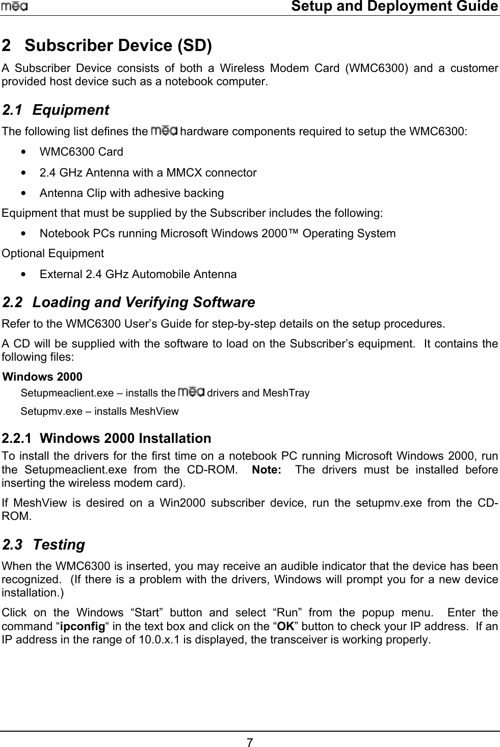     Setup and Deployment Guide 2  Subscriber Device (SD) A Subscriber Device consists of both a Wireless Modem Card (WMC6300) and a customer provided host device such as a notebook computer.   2.1 Equipment The following list defines the   hardware components required to setup the WMC6300: •  WMC6300 Card •  2.4 GHz Antenna with a MMCX connector •  Antenna Clip with adhesive backing Equipment that must be supplied by the Subscriber includes the following: •  Notebook PCs running Microsoft Windows 2000™ Operating System  Optional Equipment  •  External 2.4 GHz Automobile Antenna  2.2  Loading and Verifying Software Refer to the WMC6300 User’s Guide for step-by-step details on the setup procedures.   A CD will be supplied with the software to load on the Subscriber’s equipment.  It contains the following files: Windows 2000 Setupmeaclient.exe – installs the   drivers and MeshTray  Setupmv.exe – installs MeshView  2.2.1 Windows 2000 Installation To install the drivers for the first time on a notebook PC running Microsoft Windows 2000, run the Setupmeaclient.exe from the CD-ROM.  Note:  The drivers must be installed before inserting the wireless modem card).   If MeshView is desired on a Win2000 subscriber device, run the setupmv.exe from the CD-ROM. 2.3 Testing  When the WMC6300 is inserted, you may receive an audible indicator that the device has been recognized.  (If there is a problem with the drivers, Windows will prompt you for a new device installation.) Click on the Windows “Start” button and select “Run” from the popup menu.  Enter the command “ipconfig“ in the text box and click on the “OK” button to check your IP address.  If an IP address in the range of 10.0.x.1 is displayed, the transceiver is working properly. 7 