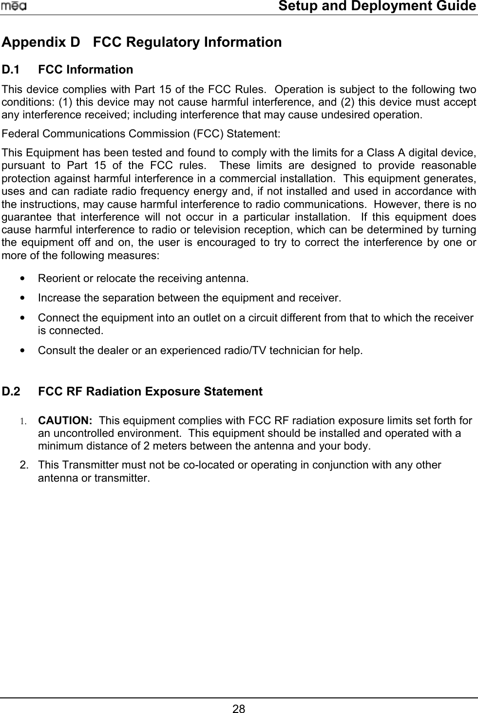     Setup and Deployment Guide Appendix D  FCC Regulatory Information FCC Information D.1 D.2 This device complies with Part 15 of the FCC Rules.  Operation is subject to the following two conditions: (1) this device may not cause harmful interference, and (2) this device must accept any interference received; including interference that may cause undesired operation. Federal Communications Commission (FCC) Statement: This Equipment has been tested and found to comply with the limits for a Class A digital device, pursuant to Part 15 of the FCC rules.  These limits are designed to provide reasonable protection against harmful interference in a commercial installation.  This equipment generates, uses and can radiate radio frequency energy and, if not installed and used in accordance with the instructions, may cause harmful interference to radio communications.  However, there is no guarantee that interference will not occur in a particular installation.  If this equipment does cause harmful interference to radio or television reception, which can be determined by turning the equipment off and on, the user is encouraged to try to correct the interference by one or more of the following measures:   •  Reorient or relocate the receiving antenna. •  Increase the separation between the equipment and receiver. •  Connect the equipment into an outlet on a circuit different from that to which the receiver is connected.  •  Consult the dealer or an experienced radio/TV technician for help.  FCC RF Radiation Exposure Statement  1.  CAUTION:  This equipment complies with FCC RF radiation exposure limits set forth for an uncontrolled environment.  This equipment should be installed and operated with a minimum distance of 2 meters between the antenna and your body. 2.  This Transmitter must not be co-located or operating in conjunction with any other antenna or transmitter. 7 28 