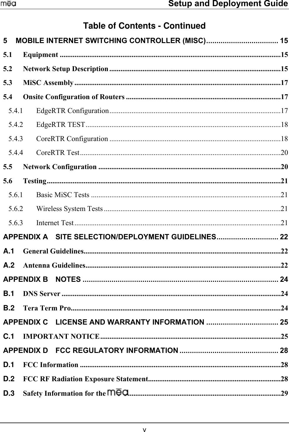     Setup and Deployment Guide Table of Contents - Continued 5 MOBILE INTERNET SWITCHING CONTROLLER (MISC)................................... 15 5.1 Equipment ........................................................................................................................15 5.2 Network Setup Description .............................................................................................15 5.3 MiSC Assembly ................................................................................................................17 5.4 Onsite Configuration of Routers ....................................................................................17 5.4.1 EdgeRTR Configuration.............................................................................................17 5.4.2 EdgeRTR TEST..........................................................................................................18 5.4.3 CoreRTR Configuration .............................................................................................18 5.4.4 CoreRTR Test.............................................................................................................20 5.5 Network Configuration ...................................................................................................20 5.6 Testing...............................................................................................................................21 5.6.1 Basic MiSC Tests .......................................................................................................21 5.6.2  Wireless System Tests ................................................................................................21 5.6.3 Internet Test ................................................................................................................21 APPENDIX A SITE SELECTION/DEPLOYMENT GUIDELINES.............................. 22 A.1 General Guidelines...........................................................................................................22 A.2 Antenna Guidelines..........................................................................................................22 APPENDIX B NOTES ............................................................................................... 24 B.1 DNS Server .......................................................................................................................24 B.2 Tera Term Pro..................................................................................................................24 APPENDIX C LICENSE AND WARRANTY INFORMATION ................................... 25 C.1 IMPORTANT NOTICE..................................................................................................25 APPENDIX D FCC REGULATORY INFORMATION ................................................ 28 D.1 FCC Information .............................................................................................................28 D.2 FCC RF Radiation Exposure Statement........................................................................28 D.3 Safety Information for the  ...................................................................................29  v 