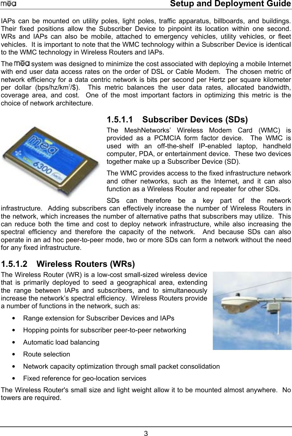     Setup and Deployment Guide IAPs can be mounted on utility poles, light poles, traffic apparatus, billboards, and buildings.  Their fixed positions allow the Subscriber Device to pinpoint its location within one second.  WRs and IAPs can also be mobile, attached to emergency vehicles, utility vehicles, or fleet vehicles.  It is important to note that the WMC technology within a Subscriber Device is identical to the WMC technology in Wireless Routers and IAPs.  The   system was designed to minimize the cost associated with deploying a mobile Internet with end user data access rates on the order of DSL or Cable Modem.  The chosen metric of network efficiency for a data centric network is bits per second per Hertz per square kilometer per dollar (bps/hz/km2/$).  This metric balances the user data rates, allocated bandwidth, coverage area, and cost.  One of the most important factors in optimizing this metric is the choice of network architecture. 1.5.1.1  Subscriber Devices (SDs) The MeshNetworks’ Wireless Modem Card (WMC) is provided as a PCMCIA form factor device.  The WMC is used with an off-the-shelf IP-enabled laptop, handheld computer, PDA, or entertainment device.  These two devices together make up a Subscriber Device (SD). The WMC provides access to the fixed infrastructure network and other networks, such as the Internet, and it can also function as a Wireless Router and repeater for other SDs.  SDs can therefore be a key part of the network infrastructure.  Adding subscribers can effectively increase the number of Wireless Routers in the network, which increases the number of alternative paths that subscribers may utilize.  This can reduce both the time and cost to deploy network infrastructure, while also increasing the spectral efficiency and therefore the capacity of the network.  And because SDs can also operate in an ad hoc peer-to-peer mode, two or more SDs can form a network without the need for any fixed infrastructure. 1.5.1.2  Wireless Routers (WRs) The Wireless Router (WR) is a low-cost small-sized wireless device that is primarily deployed to seed a geographical area, extending the range between IAPs and subscribers, and to simultaneously increase the network’s spectral efficiency.  Wireless Routers provide a number of functions in the network, such as: •  Range extension for Subscriber Devices and IAPs  •  Hopping points for subscriber peer-to-peer networking  •  Automatic load balancing  •  Route selection •  Network capacity optimization through small packet consolidation •  Fixed reference for geo-location services The Wireless Router&apos;s small size and light weight allow it to be mounted almost anywhere.  No towers are required.   3 