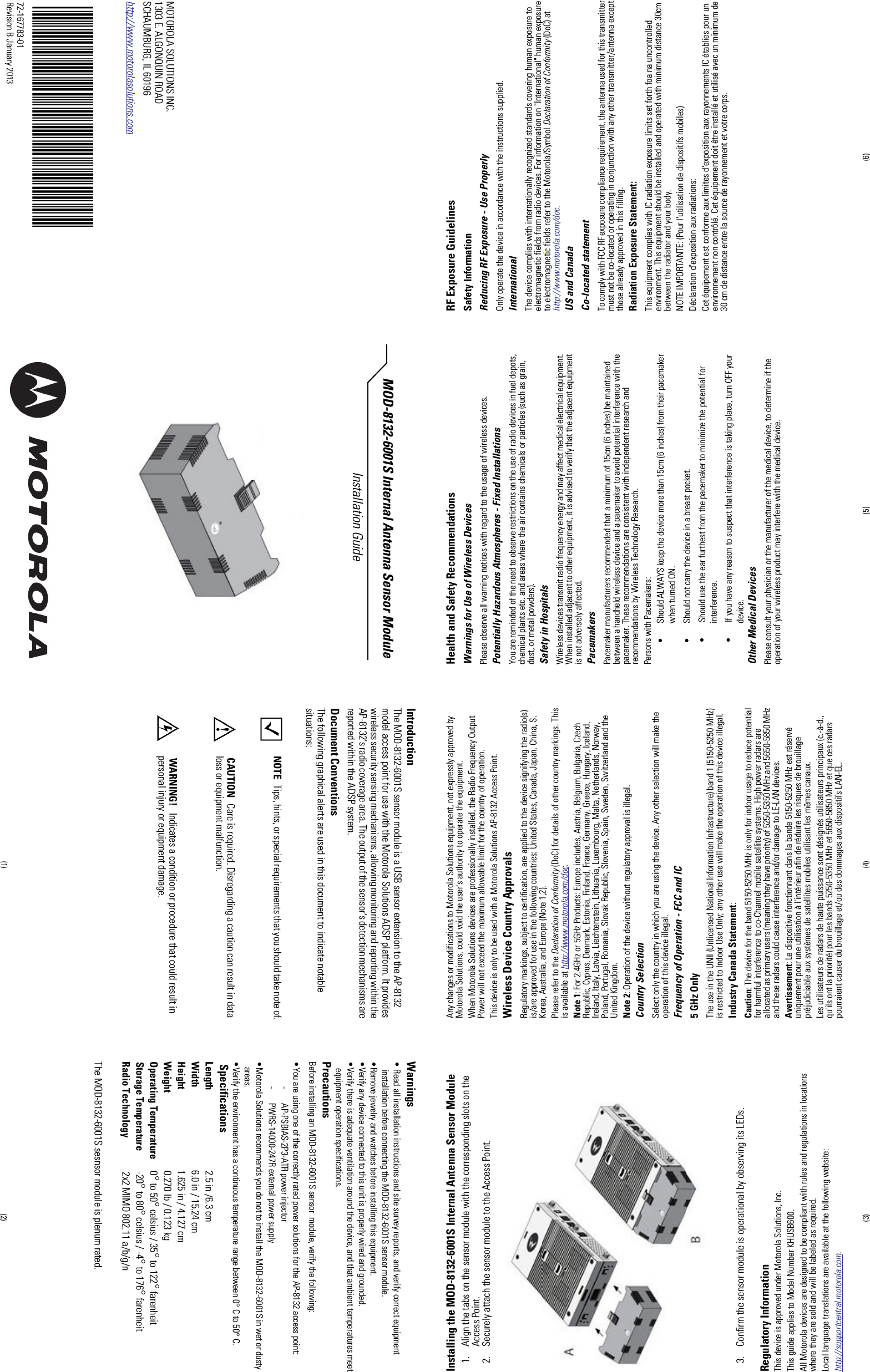 IntroductionThe MOD-8132-6001S sensor module is a USB sensor extension to the AP-8132model access point for use with the Motorola Solutions ADSP platform. It provideswireless security sensing mechanisms, allowing monitoring and reporting within theAP-8132&apos;s radio coverage area. The output of the sensor&apos;s detection mechanisms arereported within the ADSP system.Document ConventionsThe following graphical alerts are used in this document to indicate notablesituations:NOTE Tips, hints, or special requirements that you should take note of.CAUTION Care is required. Disregarding a caution can result in dataloss or equipment malfunction.WARNING! Indicates a condition or procedure that could result inpersonal injury or equipment damage.Warnings• Read all installation instructions and site survey reports, and verify correct equipmentinstallation before connecting the MOD-8132-6001S sensor module.•Remove jewelry and watches before installing this equipment.•Verify any device connected to this unit is properly wired and grounded.•Verify there is adequate ventilation around the device, and that ambient temperatures meetequipment operation specifications.PrecautionsBefore installing an MOD-8132-6001S sensor module, verify the following:•You are using one of the correctly rated power solutions for the AP-8132 access point:- AP-PSBIAS-2P3-ATR power injector- PWRS-14000-247R external power supply•Motorola Solutions recommends you do not to install the MOD-8132-6001S in wet or dustyareas.•Verify the environment has a continuous temperature range between 0° C to 50° C.SpecificationsLength 2.5 in /6.3 cmWidth 6.0 in / 15.24 cmHeight 1.625 in / 4.127 cmWeight 0.270 lb / 0.123 kgOperating Temperature 0°to 50°celsius / 35°to 122°farenheitStorage Temperature -20°to 80°celsius / -4°to 176°farenheitRadio Technology 2x2 MIMO 802.11 a/b/g/nThe MOD-8132-6001S sesnsor module is plenum rated.MOTOROLA SOLUTIONS INC.1303 E. ALGONQUIN ROADSCHAUMBURG, IL 60196http://www.motorolasolutions.comMOD-8132-6001S Internal Antenna Sensor Module Installation Guide72-167783-01Revision B January 2013 (2)(1)(3) (4) (5) (6)Installing the MOD-8132-6001S Internal Antenna Sensor Module1. Align the tabs on the sensor module with the corresponding slots on theAccess Point.2. Securely attach the sensor module to the Access Point.3. Confirm the sensor module is operational by observing its LEDs.Regulatory InformationThis device is approved under Motorola Solutions, Inc.This guide applies to Model Number KHUSB600.All Motorola devices are designed to be compliant with rules and regulations in locationswhere they are sold and will be labeled as required.Local language translations are available at the following website:http://supportcentral.motorola.com.Any changes or modifications to Motorola Solutions equipment, not expressly approved byMotorola Solutions, could void the user&apos;s authority to operate the equipment.When Motorola Solutions devices are professionally installed, the Radio Frequency OutputPower will not exceed the maximum allowable limit for the country of operation.This device is only to be used with a Motorola Solutions AP-8132 Access Point.Wireless Device Country ApprovalsRegulatory markings, subject to certification, are applied to the device signifying the radio(s)is/are approved for use in the following countries: United States, Canada, Japan, China, S.Korea, Australia, and Europe (Note 1,2).Please refer to the Declaration of Conformity (DoC) for details of other country markings. Thisis available at http://www.motorola.com/doc.Note 1: For 2.4GHz or 5GHz Products: Europe includes, Austria, Belgium, Bulgaria, CzechRepublic, Cyprus, Denmark, Estonia, Finland, France, Germany, Greece, Hungary, Iceland,Ireland, Italy, Latvia, Liechtenstein, Lithuania, Luxembourg, Malta, Netherlands, Norway,Poland, Portugal, Romania, Slovak Republic, Slovenia, Spain, Sweden, Switzerland and theUnited Kingdom.Note 2: Operation of the device without regulatory approval is illegal.Country SelectionSelect only the country in which you are using the device. Any other selection will make theoperation of this device illegal.Frequency of Operation - FCC and IC5 GHz OnlyThe use in the UNII (Unlicensed National Information Infrastructure) band 1 (5150-5250 MHz)is restricted to Indoor Use Only; any other use will make the operation of this device illegal.Industry Canada Statement:Caution: The device for the band 5150-5250 MHz is only for indoor usage to reduce potentialfor harmful interference to co-Channel mobile satellite systems. High power radars areallocated as primary users (meaning they have priority) of 5250-5350 MHz and 5650-5850 MHzand these radars could cause interference and/or damage to LE-LAN devices.Avertissement: Le dispositive fonctionnant dans la bande 5150-5250 MHz est réservéuniquement pour une utilisation à l&apos;intérieur afin de réduire les risques de brouillagepréjudiciable aux systèmes de satellites mobiles utilisant les mêmes canaux.Les utilisateurs de radars de haute puissance sont désignés utilisateurs principaux (c.-à-d.,qu&apos;ils ont la priorité) pour les bands 5250-5350 MHz et 5650-5850 MHz et que ces radarspourraient causer du brouillage et/ou des dommages aux dispositifs LAN-EL.Health and Safety RecommendationsWarnings for Use of Wireless DevicesPlease observe all warning notices with regard to the usage of wireless devices.Potentially Hazardous Atmospheres - Fixed InstallationsYou are reminded of the need to observe restrictions on the use of radio devices in fuel depots,chemical plants etc. and areas where the air contains chemicals or particles (such as grain,dust, or metal powders).Safety in HospitalsWireless devices transmit radio frequency energy and may affect medical electrical equipment.When installed adjacent to other equipment, it is advised to verify that the adjacent equipmentis not adversely affected.PacemakersPacemaker manufacturers recommended that a minimum of 15cm (6 inches) be maintainedbetween a handheld wireless device and a pacemaker to avoid potential interference with thepacemaker. These recommendations are consistent with independent research andrecommendations by Wireless Technology Research.Persons with Pacemakers:• Should ALWAYS keep the device more than 15cm (6 inches) from their pacemakerwhen turned ON.• Should not carry the device in a breast pocket.• Should use the ear furthest from the pacemaker to minimize the potential forinterference.• If you have any reason to suspect that interference is taking place, turn OFF yourdevice.Other Medical DevicesPlease consult your physician or the manufacturer of the medical device, to determine if theoperation of your wireless product may interfere with the medical device.RF Exposure GuidelinesSafety InformationReducing RF Exposure - Use ProperlyOnly operate the device in accordance with the instructions supplied.InternationalThe device complies with internationally recognized standards covering human exposure toelectromagnetic fields from radio devices. For information on &quot;International&quot; human exposureto electromagnetic fields refer to the Motorola/Symbol Declaration of Conformity (DoC) athttp://www.motorola.com/doc.US and CanadaCo-located statementTo comply with FCC RF exposure compliance requirement, the antenna used for this transmittermust not be co-located or operating in conjunction with any other transmitter/antenna exceptthose already approved in this filling.Radiation Exposure Statement:This equipment complies with IC radiation exposure limits set forth foa na uncontrolledenvironment. This equipment should be installed and operated with minimum distance 30cmbetween the radiator and your body.NOTE IMPORTANTE: (Pour l&apos;utilisation de dispositifs mobiles)Déclaration d&apos;exposition aux radiations:Cet équipement est conforme aux limites d&apos;exposition aux rayonnements IC établies pour unenvironnement non contrôlé. Cet équipement doit être installé et utilisé avec un minimum de30 cm de distance entre la source de rayonnement et votre corps.