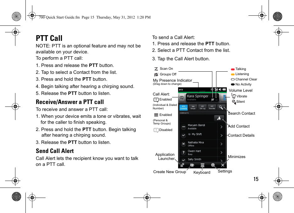 15PTT CallNOTE: PTT is an optional feature and may not be available on your device.To perform a PTT call:1. Press and release the PTT button.2. Tap to select a Contact from the list.3. Press and hold the PTT button. 4. Begin talking after hearing a chirping sound.5. Release the PTT button to listen.Receive/Answer a PTT callTo receive and answer a PTT call:1. When your device emits a tone or vibrates, wait for the caller to finish speaking.2. Press and hold the PTT button. Begin talking after hearing a chirping sound. 3. Release the PTT button to listen.Send Call AlertCall Alert lets the recipient know you want to talk on a PTT call.To send a Call Alert:1. Press and release the PTT button.2. Select a PTT Contact from the list.3. Tap the Call Alert button.Volume Level       Vibrate        SilentContact DetailsMinimizes Create New Group Keyboard SettingsApplicationLauncherMy Presence Indicator (Drag down to change)Search ContactAdd ContactScan OnGroups Off        Talking        Listening        Channel Clear        No ActivityCall Alert:       Enabled(Individual &amp; Dialed Number)       Enabled(Personal &amp;Temp Groups)       Disabled700 Quick Start Guide.fm  Page 15  Thursday, May 31, 2012  1:20 PM