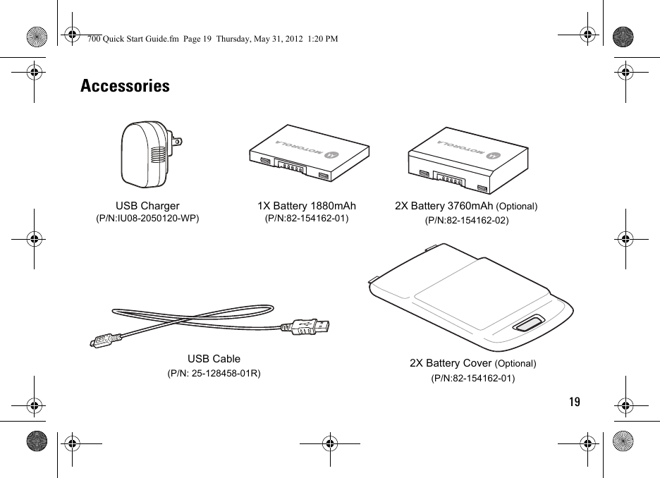 19AccessoriesAbAbUSB Charger (P/N:IU08-2050120-WP)USB Cable(P/N: 25-128458-01R)1X Battery 1880mAh(P/N:82-154162-01)2X Battery 3760mAh (Optional) (P/N:82-154162-02)2X Battery Cover (Optional) (P/N:82-154162-01)700 Quick Start Guide.fm  Page 19  Thursday, May 31, 2012  1:20 PM
