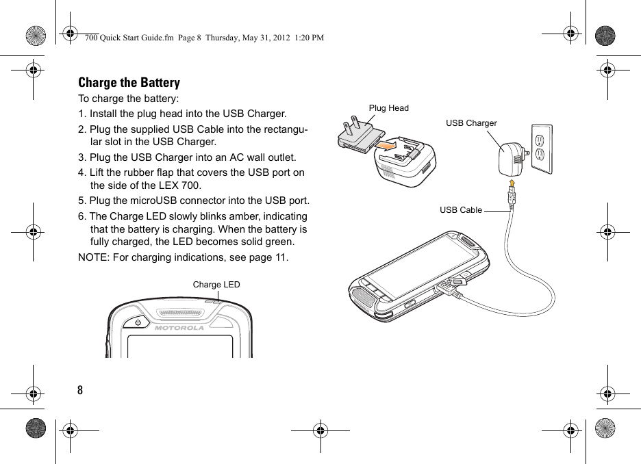 8Charge the BatteryTo charge the battery:1. Install the plug head into the USB Charger. 2. Plug the supplied USB Cable into the rectangu-lar slot in the USB Charger.3. Plug the USB Charger into an AC wall outlet.4. Lift the rubber flap that covers the USB port on the side of the LEX 700.5. Plug the microUSB connector into the USB port.6. The Charge LED slowly blinks amber, indicating that the battery is charging. When the battery is fully charged, the LED becomes solid green.NOTE: For charging indications, see page 11.BCharge LED USB ChargerUSB CablePlug Head700 Quick Start Guide.fm  Page 8  Thursday, May 31, 2012  1:20 PM