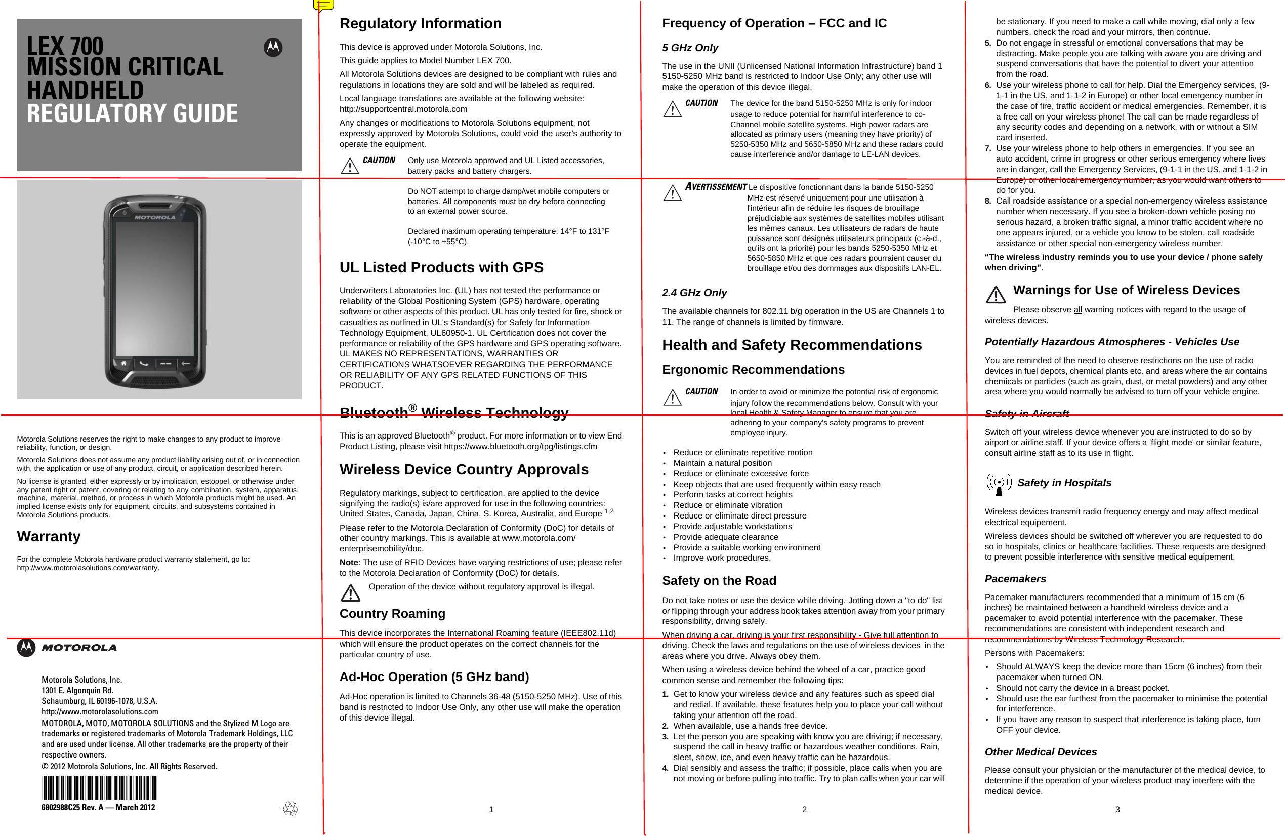 LEX 700MISSION CRITICALHANDHELDREGULATORY GUIDEMotorola Solutions reserves the right to make changes to any product to improve reliability, function, or design.Motorola Solutions does not assume any product liability arising out of, or in connection with, the application or use of any product, circuit, or application described herein.No license is granted, either expressly or by implication, estoppel, or otherwise under any patent right or patent, covering or relating to  any  combination,  system,  apparatus,  machine,   material, method, or process in which Motorola products might be used. An implied license exists only for equipment, circuits, and subsystems contained in Motorola Solutions products.WarrantyFor the complete Motorola hardware product warranty statement, go to:http://www.motorolasolutions.com/warranty.1236802988C25 Rev. A — March 2012Motorola Solutions, Inc.1301 E. Algonquin Rd.Schaumburg, IL 60196-1078, U.S.A.http://www.motorolasolutions.comMOTOROLA, MOTO, MOTOROLA SOLUTIONS and the Stylized M Logo aretrademarks or registered trademarks of Motorola Trademark Holdings, LLCand are used under license. All other trademarks are the property of theirrespective owners.© 2012 Motorola Solutions, Inc. All Rights Reserved.@6802988C25@Regulatory InformationThis device is approved under Motorola Solutions, Inc. This guide applies to Model Number LEX 700.All Motorola Solutions devices are designed to be compliant with rules and regulations in locations they are sold and will be labeled as required. Local language translations are available at the following website: http://supportcentral.motorola.comAny changes or modifications to Motorola Solutions equipment, not expressly approved by Motorola Solutions, could void the user&apos;s authority to operate the equipment. UL Listed Products with GPSUnderwriters Laboratories Inc. (UL) has not tested the performance or reliability of the Global Positioning System (GPS) hardware, operating software or other aspects of this product. UL has only tested for fire, shock or casualties as outlined in UL&apos;s Standard(s) for Safety for Information Technology Equipment, UL60950-1. UL Certification does not cover the performance or reliability of the GPS hardware and GPS operating software. UL MAKES NO REPRESENTATIONS, WARRANTIES OR CERTIFICATIONS WHATSOEVER REGARDING THE PERFORMANCE OR RELIABILITY OF ANY GPS RELATED FUNCTIONS OF THIS PRODUCT.Bluetooth® Wireless TechnologyThis is an approved Bluetooth® product. For more information or to view End Product Listing, please visit https://www.bluetooth.org/tpg/listings,cfmWireless Device Country ApprovalsRegulatory markings, subject to certification, are applied to the device signifying the radio(s) is/are approved for use in the following countries: United States, Canada, Japan, China, S. Korea, Australia, and Europe 1,2 Please refer to the Motorola Declaration of Conformity (DoC) for details of other country markings. This is available at www.motorola.com/enterprisemobility/doc.Note: The use of RFID Devices have varying restrictions of use; please refer to the Motorola Declaration of Conformity (DoC) for details.Operation of the device without regulatory approval is illegal.Country RoamingThis device incorporates the International Roaming feature (IEEE802.11d) which will ensure the product operates on the correct channels for the particular country of use.Ad-Hoc Operation (5 GHz band)Ad-Hoc operation is limited to Channels 36-48 (5150-5250 MHz). Use of this band is restricted to Indoor Use Only, any other use will make the operation of this device illegal.Frequency of Operation – FCC and IC 5 GHz OnlyThe use in the UNII (Unlicensed National Information Infrastructure) band 1 5150-5250 MHz band is restricted to Indoor Use Only; any other use will make the operation of this device illegal.2.4 GHz OnlyThe available channels for 802.11 b/g operation in the US are Channels 1 to 11. The range of channels is limited by firmware.Health and Safety RecommendationsErgonomic Recommendations•Reduce or eliminate repetitive motion•Maintain a natural position•Reduce or eliminate excessive force•Keep objects that are used frequently within easy reach•Perform tasks at correct heights•Reduce or eliminate vibration•Reduce or eliminate direct pressure•Provide adjustable workstations•Provide adequate clearance•Provide a suitable working environment•Improve work procedures.Safety on the RoadDo not take notes or use the device while driving. Jotting down a &quot;to do&quot; list or flipping through your address book takes attention away from your primary responsibility, driving safely. When driving a car, driving is your first responsibility - Give full attention to driving. Check the laws and regulations on the use of wireless devices  in the areas where you drive. Always obey them. When using a wireless device behind the wheel of a car, practice good common sense and remember the following tips:1. Get to know your wireless device and any features such as speed dial and redial. If available, these features help you to place your call without taking your attention off the road.2. When available, use a hands free device. 3. Let the person you are speaking with know you are driving; if necessary, suspend the call in heavy traffic or hazardous weather conditions. Rain, sleet, snow, ice, and even heavy traffic can be hazardous. 4. Dial sensibly and assess the traffic; if possible, place calls when you are not moving or before pulling into traffic. Try to plan calls when your car will be stationary. If you need to make a call while moving, dial only a few numbers, check the road and your mirrors, then continue. 5. Do not engage in stressful or emotional conversations that may be distracting. Make people you are talking with aware you are driving and suspend conversations that have the potential to divert your attention from the road.6. Use your wireless phone to call for help. Dial the Emergency services, (9-1-1 in the US, and 1-1-2 in Europe) or other local emergency number in the case of fire, traffic accident or medical emergencies. Remember, it is a free call on your wireless phone! The call can be made regardless of any security codes and depending on a network, with or without a SIM card inserted.7. Use your wireless phone to help others in emergencies. If you see an auto accident, crime in progress or other serious emergency where lives are in danger, call the Emergency Services, (9-1-1 in the US, and 1-1-2 in Europe) or other local emergency number, as you would want others to do for you.8. Call roadside assistance or a special non-emergency wireless assistance number when necessary. If you see a broken-down vehicle posing no serious hazard, a broken traffic signal, a minor traffic accident where no one appears injured, or a vehicle you know to be stolen, call roadside assistance or other special non-emergency wireless number.“The wireless industry reminds you to use your device / phone safely when driving”.Warnings for Use of Wireless DevicesPlease observe all warning notices with regard to the usage of wireless devices.Potentially Hazardous Atmospheres - Vehicles UseYou are reminded of the need to observe restrictions on the use of radio devices in fuel depots, chemical plants etc. and areas where the air contains chemicals or particles (such as grain, dust, or metal powders) and any other area where you would normally be advised to turn off your vehicle engine.Safety in AircraftSwitch off your wireless device whenever you are instructed to do so by airport or airline staff. If your device offers a &apos;flight mode&apos; or similar feature, consult airline staff as to its use in flight.Safety in HospitalsWireless devices transmit radio frequency energy and may affect medical electrical equipement.Wireless devices should be switched off wherever you are requested to do so in hospitals, clinics or healthcare facilitlies. These requests are designed to prevent possible interference with sensitive medical equipement.PacemakersPacemaker manufacturers recommended that a minimum of 15 cm (6 inches) be maintained between a handheld wireless device and a pacemaker to avoid potential interference with the pacemaker. These recommendations are consistent with independent research and recommendations by Wireless Technology Research.Persons with Pacemakers:•Should ALWAYS keep the device more than 15cm (6 inches) from their pacemaker when turned ON.•Should not carry the device in a breast pocket.•Should use the ear furthest from the pacemaker to minimise the potential for interference.•If you have any reason to suspect that interference is taking place, turn OFF your device.Other Medical DevicesPlease consult your physician or the manufacturer of the medical device, to determine if the operation of your wireless product may interfere with the medical device.CAUTION Only use Motorola approved and UL Listed accessories, battery packs and battery chargers.Do NOT attempt to charge damp/wet mobile computers or batteries. All components must be dry before connecting to an external power source.Declared maximum operating temperature: 14°F to 131°F (-10°C to +55°C).CAUTION The device for the band 5150-5250 MHz is only for indoor usage to reduce potential for harmful interference to co-Channel mobile satellite systems. High power radars are allocated as primary users (meaning they have priority) of 5250-5350 MHz and 5650-5850 MHz and these radars could cause interference and/or damage to LE-LAN devices.AVERTISSEMENT Le dispositive fonctionnant dans la bande 5150-5250 MHz est réservé uniquement pour une utilisation à l&apos;intérieur afin de réduire les risques de brouillage préjudiciable aux systèmes de satellites mobiles utilisant les mêmes canaux. Les utilisateurs de radars de haute puissance sont désignés utilisateurs principaux (c.-à-d., qu&apos;ils ont la priorité) pour les bands 5250-5350 MHz et 5650-5850 MHz et que ces radars pourraient causer du brouillage et/ou des dommages aux dispositifs LAN-EL.CAUTION In order to avoid or minimize the potential risk of ergonomic injury follow the recommendations below. Consult with your local Health &amp; Safety Manager to ensure that you are adhering to your company&apos;s safety programs to prevent employee injury.