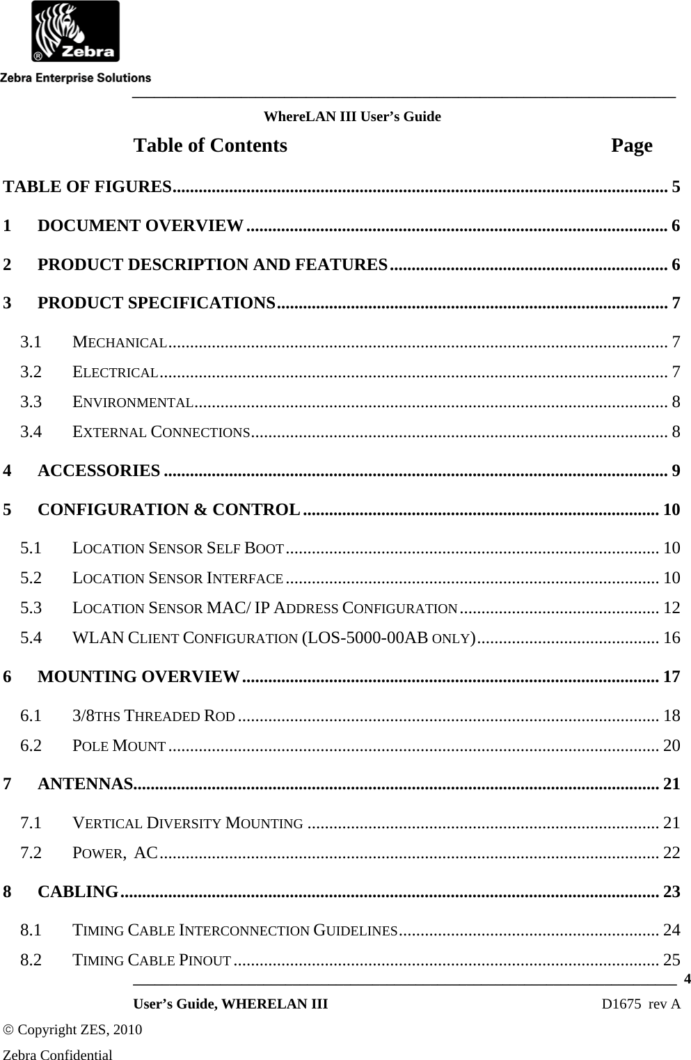    ___________________________________________________________________________ WhereLAN III User’s Guide  ___________________________________________________________________________  4  User’s Guide, WHERELAN III  D1675  rev A © Copyright ZES, 2010 Zebra Confidential Table of Contents  Page TABLE OF FIGURES.................................................................................................................. 5 1 DOCUMENT OVERVIEW................................................................................................. 6 2 PRODUCT DESCRIPTION AND FEATURES................................................................ 6 3 PRODUCT SPECIFICATIONS.......................................................................................... 7 3.1 MECHANICAL................................................................................................................... 7 3.2 ELECTRICAL..................................................................................................................... 7 3.3 ENVIRONMENTAL............................................................................................................. 8 3.4 EXTERNAL CONNECTIONS................................................................................................ 8 4 ACCESSORIES .................................................................................................................... 9 5 CONFIGURATION &amp; CONTROL.................................................................................. 10 5.1 LOCATION SENSOR SELF BOOT...................................................................................... 10 5.2 LOCATION SENSOR INTERFACE...................................................................................... 10 5.3 LOCATION SENSOR MAC/ IP ADDRESS CONFIGURATION.............................................. 12 5.4 WLAN CLIENT CONFIGURATION (LOS-5000-00AB ONLY).......................................... 16 6 MOUNTING OVERVIEW................................................................................................ 17 6.1 3/8THS THREADED ROD ................................................................................................. 18 6.2 POLE MOUNT ................................................................................................................. 20 7 ANTENNAS......................................................................................................................... 21 7.1 VERTICAL DIVERSITY MOUNTING ................................................................................. 21 7.2 POWER,  AC................................................................................................................... 22 8 CABLING............................................................................................................................ 23 8.1 TIMING CABLE INTERCONNECTION GUIDELINES............................................................ 24 8.2 TIMING CABLE PINOUT.................................................................................................. 25 