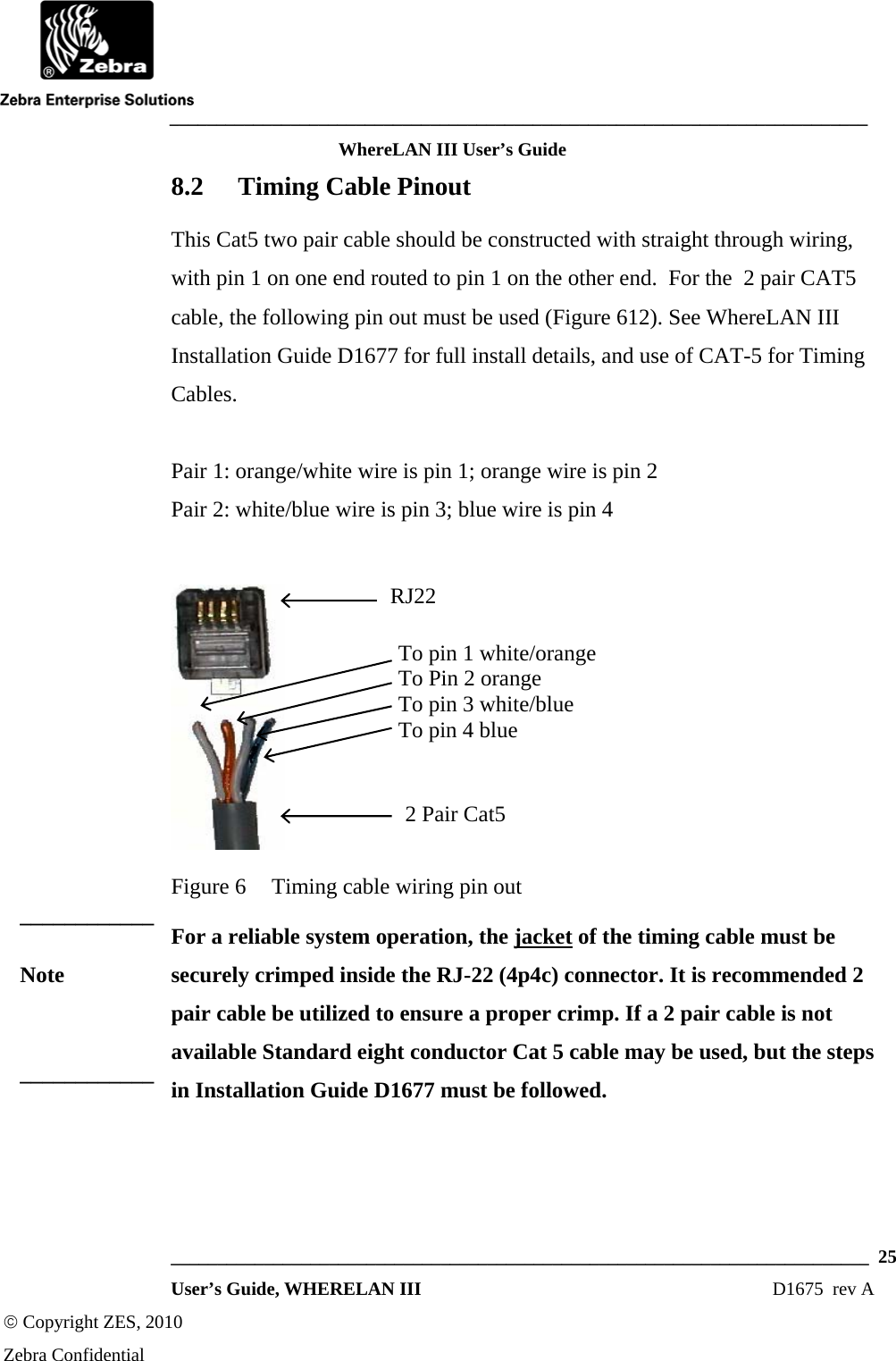    ___________________________________________________________________________ WhereLAN III User’s Guide  ___________________________________________________________________________  25  User’s Guide, WHERELAN III  D1675  rev A © Copyright ZES, 2010 Zebra Confidential 8.2 Timing Cable Pinout This Cat5 two pair cable should be constructed with straight through wiring, with pin 1 on one end routed to pin 1 on the other end.  For the  2 pair CAT5 cable, the following pin out must be used (Figure 612). See WhereLAN III Installation Guide D1677 for full install details, and use of CAT-5 for Timing Cables.  Pair 1: orange/white wire is pin 1; orange wire is pin 2 Pair 2: white/blue wire is pin 3; blue wire is pin 4   Figure 6  Timing cable wiring pin out For a reliable system operation, the jacket of the timing cable must be securely crimped inside the RJ-22 (4p4c) connector. It is recommended 2 pair cable be utilized to ensure a proper crimp. If a 2 pair cable is not available Standard eight conductor Cat 5 cable may be used, but the steps in Installation Guide D1677 must be followed.    RJ22 2 Pair Cat5 To pin 1 white/orange To Pin 2 orange To pin 3 white/blue To pin 4 blue ____________ Note ____________ 