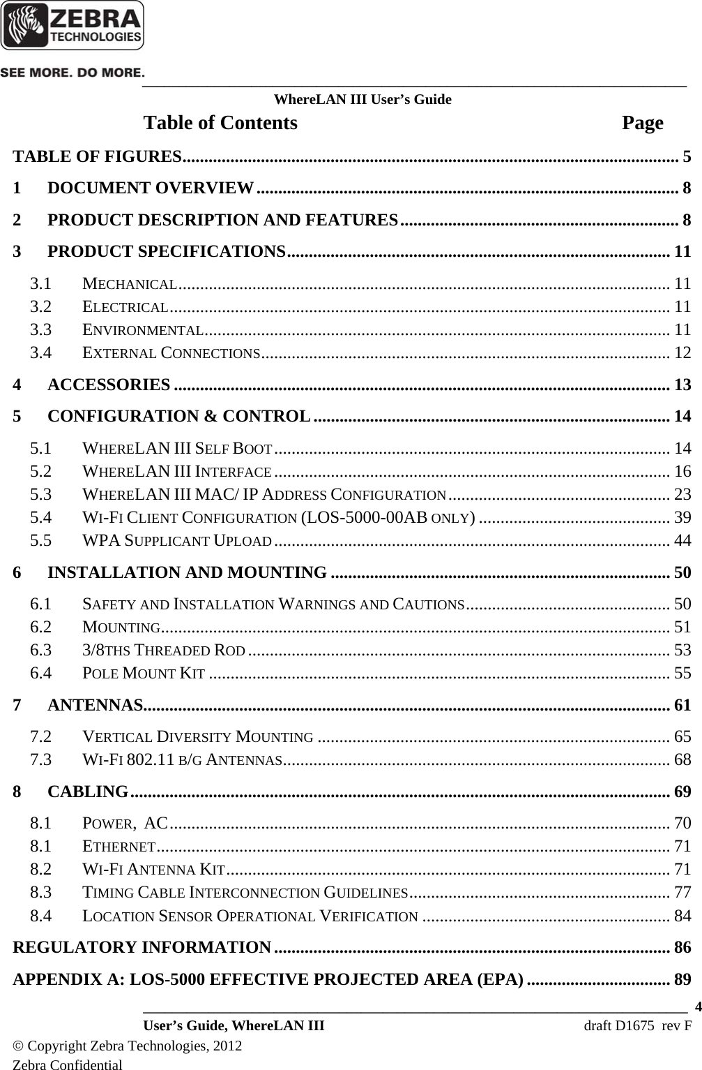    ___________________________________________________________________________ WhereLAN III User’s Guide  ___________________________________________________________________________  4  User’s Guide, WhereLAN III  draft D1675  rev F © Copyright Zebra Technologies, 2012 Zebra Confidential Table of Contents  Page TABLE OF FIGURES .................................................................................................................. 51DOCUMENT OVERVIEW ................................................................................................. 82PRODUCT DESCRIPTION AND FEATURES ................................................................ 83PRODUCT SPECIFICATIONS ........................................................................................ 113.1MECHANICAL .................................................................................................................  113.2ELECTRICAL ...................................................................................................................  113.3ENVIRONMENTAL ...........................................................................................................  113.4EXTERNAL CONNECTIONS ..............................................................................................  124ACCESSORIES .................................................................................................................. 135CONFIGURATION &amp; CONTROL .................................................................................. 145.1WHERELAN III SELF BOOT ........................................................................................... 145.2WHERELAN III INTERFACE ........................................................................................... 165.3WHERELAN III MAC/ IP ADDRESS CONFIGURATION ................................................... 235.4WI-FI CLIENT CONFIGURATION (LOS-5000-00AB ONLY) ............................................ 395.5WPA SUPPLICANT UPLOAD ...........................................................................................  446INSTALLATION AND MOUNTING .............................................................................. 506.1SAFETY AND INSTALLATION WARNINGS AND CAUTIONS ...............................................  506.2MOUNTING .....................................................................................................................  516.33/8THS THREADED ROD ................................................................................................. 536.4POLE MOUNT KIT .......................................................................................................... 557ANTENNAS......................................................................................................................... 617.2VERTICAL DIVERSITY MOUNTING ................................................................................. 657.3WI-FI 802.11 B/G ANTENNAS......................................................................................... 688CABLING ............................................................................................................................ 698.1POWER,  AC ................................................................................................................... 708.1ETHERNET ......................................................................................................................  718.2WI-FI ANTENNA KIT ...................................................................................................... 718.3TIMING CABLE INTERCONNECTION GUIDELINES ............................................................  778.4LOCATION SENSOR OPERATIONAL VERIFICATION ......................................................... 84REGULATORY INFORMATION ........................................................................................... 86APPENDIX A: LOS-5000 EFFECTIVE PROJECTED AREA (EPA) ................................. 89