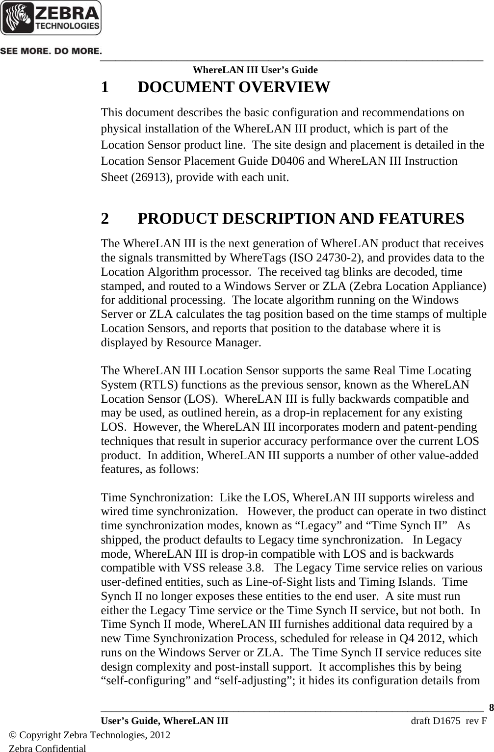    ___________________________________________________________________________ WhereLAN III User’s Guide  ___________________________________________________________________________  8  User’s Guide, WhereLAN III  draft D1675  rev F © Copyright Zebra Technologies, 2012 Zebra Confidential 1 DOCUMENT OVERVIEW This document describes the basic configuration and recommendations on physical installation of the WhereLAN III product, which is part of the Location Sensor product line.  The site design and placement is detailed in the Location Sensor Placement Guide D0406 and WhereLAN III Instruction Sheet (26913), provide with each unit.  2 PRODUCT DESCRIPTION AND FEATURES The WhereLAN III is the next generation of WhereLAN product that receives the signals transmitted by WhereTags (ISO 24730-2), and provides data to the Location Algorithm processor.  The received tag blinks are decoded, time stamped, and routed to a Windows Server or ZLA (Zebra Location Appliance) for additional processing.  The locate algorithm running on the Windows Server or ZLA calculates the tag position based on the time stamps of multiple Location Sensors, and reports that position to the database where it is displayed by Resource Manager.  The WhereLAN III Location Sensor supports the same Real Time Locating System (RTLS) functions as the previous sensor, known as the WhereLAN Location Sensor (LOS).  WhereLAN III is fully backwards compatible and may be used, as outlined herein, as a drop-in replacement for any existing LOS.  However, the WhereLAN III incorporates modern and patent-pending techniques that result in superior accuracy performance over the current LOS product.  In addition, WhereLAN III supports a number of other value-added features, as follows:  Time Synchronization:  Like the LOS, WhereLAN III supports wireless and wired time synchronization.   However, the product can operate in two distinct time synchronization modes, known as “Legacy” and “Time Synch II”   As shipped, the product defaults to Legacy time synchronization.   In Legacy mode, WhereLAN III is drop-in compatible with LOS and is backwards compatible with VSS release 3.8.   The Legacy Time service relies on various user-defined entities, such as Line-of-Sight lists and Timing Islands.  Time Synch II no longer exposes these entities to the end user.  A site must run either the Legacy Time service or the Time Synch II service, but not both.  In Time Synch II mode, WhereLAN III furnishes additional data required by a new Time Synchronization Process, scheduled for release in Q4 2012, which runs on the Windows Server or ZLA.  The Time Synch II service reduces site design complexity and post-install support.  It accomplishes this by being “self-configuring” and “self-adjusting”; it hides its configuration details from 