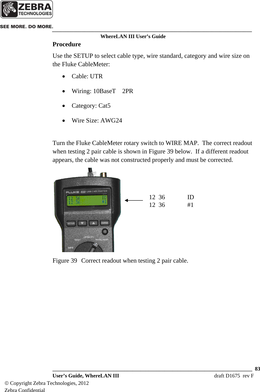    ___________________________________________________________________________ WhereLAN III User’s Guide  ___________________________________________________________________________  83  User’s Guide, WhereLAN III  draft D1675  rev F © Copyright Zebra Technologies, 2012 Zebra Confidential Procedure Use the SETUP to select cable type, wire standard, category and wire size on the Fluke CableMeter: • Cable: UTR • Wiring: 10BaseT    2PR • Category: Cat5 • Wire Size: AWG24  Turn the Fluke CableMeter rotary switch to WIRE MAP.  The correct readout when testing 2 pair cable is shown in Figure 39 below.  If a different readout appears, the cable was not constructed properly and must be corrected.    Figure 39  Correct readout when testing 2 pair cable.       12  36    ID 12  36    #1 