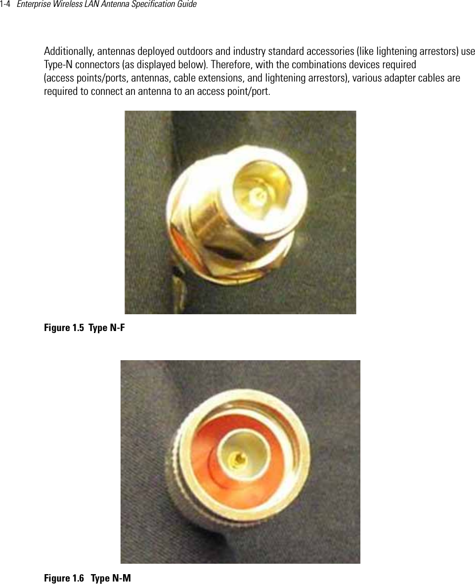 1-4   Enterprise Wireless LAN Antenna Specification Guide Additionally, antennas deployed outdoors and industry standard accessories (like lightening arrestors) use Type-N connectors (as displayed below). Therefore, with the combinations devices required (access points/ports, antennas, cable extensions, and lightening arrestors), various adapter cables are required to connect an antenna to an access point/port. Figure 1.5 Type N-F Figure 1.6  Type N-M