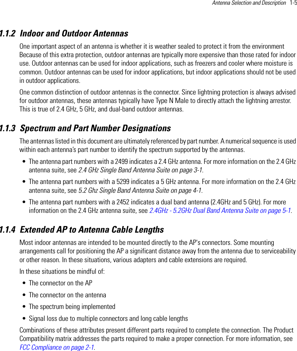 Antenna Selection and Description   1-5 1.1.2 Indoor and Outdoor AntennasOne important aspect of an antenna is whether it is weather sealed to protect it from the environment Because of this extra protection, outdoor antennas are typically more expensive than those rated for indoor use. Outdoor antennas can be used for indoor applications, such as freezers and cooler where moisture is common. Outdoor antennas can be used for indoor applications, but indoor applications should not be used in outdoor applications. One common distinction of outdoor antennas is the connector. Since lightning protection is always advised for outdoor antennas, these antennas typically have Type N Male to directly attach the lightning arrestor. This is true of 2.4 GHz, 5 GHz, and dual-band outdoor antennas.1.1.3 Spectrum and Part Number DesignationsThe antennas listed in this document are ultimately referenced by part number. A numerical sequence is used within each antenna’s part number to identify the spectrum supported by the antennas.• The antenna part numbers with a 2499 indicates a 2.4 GHz antenna. For more information on the 2.4 GHz antenna suite, see 2.4 GHz Single Band Antenna Suite on page 3-1.• The antenna part numbers with a 5299 indicates a 5 GHz antenna. For more information on the 2.4 GHz antenna suite, see 5.2 Ghz Single Band Antenna Suite on page 4-1. • The antenna part numbers with a 2452 indicates a dual band antenna (2.4GHz and 5 GHz). For more information on the 2.4 GHz antenna suite, see 2.4GHz - 5.2GHz Dual Band Antenna Suite on page 5-1.1.1.4 Extended AP to Antenna Cable LengthsMost indoor antennas are intended to be mounted directly to the AP&apos;s connectors. Some mounting arrangements call for positioning the AP a significant distance away from the antenna due to serviceability or other reason. In these situations, various adapters and cable extensions are required. In these situations be mindful of:• The connector on the AP • The connector on the antenna• The spectrum being implemented• Signal loss due to multiple connectors and long cable lengthsCombinations of these attributes present different parts required to complete the connection. The Product Compatibility matrix addresses the parts required to make a proper connection. For more information, see FCC Compliance on page 2-1.