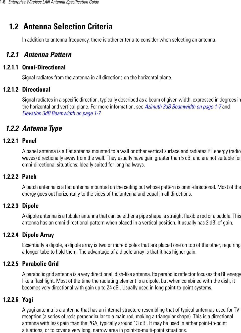 1-6   Enterprise Wireless LAN Antenna Specification Guide 1.2  Antenna Selection CriteriaIn addition to antenna frequency, there is other criteria to consider when selecting an antenna. 1.2.1  Antenna Pattern1.2.1.1 Omni-DirectionalSignal radiates from the antenna in all directions on the horizontal plane. 1.2.1.2 DirectionalSignal radiates in a specific direction, typically described as a beam of given width, expressed in degrees in the horizontal and vertical plane. For more information, see Azimuth 3dB Beamwidth on page 1-7 and Elevation 3dB Beamwidth on page 1-7.1.2.2 Antenna Type1.2.2.1 PanelA panel antenna is a flat antenna mounted to a wall or other vertical surface and radiates RF energy (radio waves) directionally away from the wall. They usually have gain greater than 5 dBi and are not suitable for omni-directional situations. Ideally suited for long hallways.1.2.2.2 PatchA patch antenna is a flat antenna mounted on the ceiling but whose pattern is omni-directional. Most of the energy goes out horizontally to the sides of the antenna and equal in all directions.1.2.2.3 DipoleA dipole antenna is a tubular antenna that can be either a pipe shape, a straight flexible rod or a paddle. This antenna has an omni-directional pattern when placed in a vertical position. It usually has 2 dBi of gain.1.2.2.4 Dipole ArrayEssentially a dipole, a dipole array is two or more dipoles that are placed one on top of the other, requiring a longer tube to hold them. The advantage of a dipole array is that it has higher gain.1.2.2.5 Parabolic GridA parabolic grid antenna is a very directional, dish-like antenna. Its parabolic reflector focuses the RF energy like a flashlight. Most of the time the radiating element is a dipole, but when combined with the dish, it becomes very directional with gain up to 24 dBi. Usually used in long point-to-point systems.1.2.2.6 YagiA yagi antenna is a antenna that has an internal structure resembling that of typical antennas used for TV reception (a series of rods perpendicular to a main rod, making a triangular shape). This is a directional antenna with less gain than the PGA, typically around 13 dBi. It may be used in either point-to-point situations, or to cover a very long, narrow area in point-to-multi-point situations.