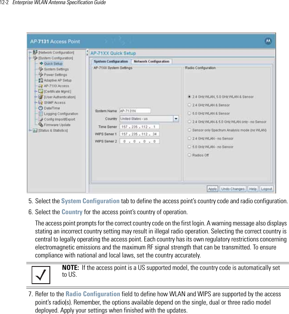 12-2   Enterprise WLAN Antenna Specification Guide 5. Select the System Configuration tab to define the access point’s country code and radio configuration.6. Select the Country for the access point’s country of operation.The access point prompts for the correct country code on the first login. A warning message also displays stating an incorrect country setting may result in illegal radio operation. Selecting the correct country is central to legally operating the access point. Each country has its own regulatory restrictions concerning electromagnetic emissions and the maximum RF signal strength that can be transmitted. To ensure compliance with national and local laws, set the country accurately. 7. Refer to the Radio Configuration field to define how WLAN and WIPS are supported by the access point’s radio(s). Remember, the options available depend on the single, dual or three radio model deployed. Apply your settings when finished with the updates.NOTE:  If the access point is a US supported model, the country code is automatically set to US. 