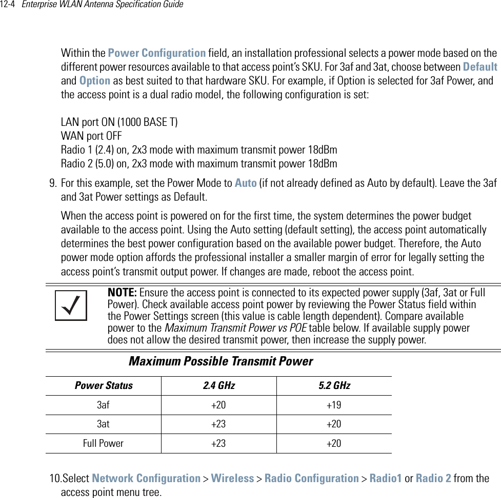 12-4   Enterprise WLAN Antenna Specification Guide Within the Power Configuration field, an installation professional selects a power mode based on the different power resources available to that access point’s SKU. For 3af and 3at, choose between Default and Option as best suited to that hardware SKU. For example, if Option is selected for 3af Power, and the access point is a dual radio model, the following configuration is set:LAN port ON (1000 BASE T)WAN port OFFRadio 1 (2.4) on, 2x3 mode with maximum transmit power 18dBmRadio 2 (5.0) on, 2x3 mode with maximum transmit power 18dBm9. For this example, set the Power Mode to Auto (if not already defined as Auto by default). Leave the 3af and 3at Power settings as Default.When the access point is powered on for the first time, the system determines the power budget available to the access point. Using the Auto setting (default setting), the access point automatically determines the best power configuration based on the available power budget. Therefore, the Auto power mode option affords the professional installer a smaller margin of error for legally setting the access point’s transmit output power. If changes are made, reboot the access point. 10.Select Network Configuration &gt; Wireless &gt; Radio Configuration &gt; Radio1 or Radio 2 from the access point menu tree.NOTE: Ensure the access point is connected to its expected power supply (3af, 3at or Full Power). Check available access point power by reviewing the Power Status field within the Power Settings screen (this value is cable length dependent). Compare available power to the Maximum Transmit Power vs POE table below. If available supply power does not allow the desired transmit power, then increase the supply power.                             Maximum Possible Transmit PowerPower Status 2.4 GHz  5.2 GHz3af +20 +193at +23 +20Full Power +23 +20