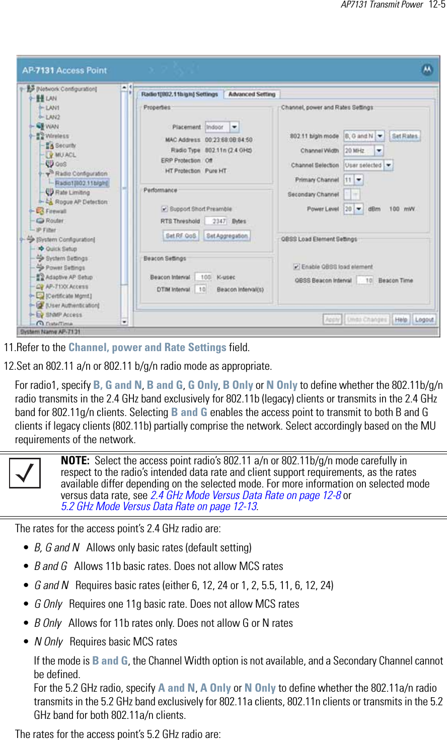 AP7131 Transmit Power   12-5 11.Refer to the Channel, power and Rate Settings field.12.Set an 802.11 a/n or 802.11 b/g/n radio mode as appropriate.For radio1, specify B, G and N, B and G, G Only, B Only or N Only to define whether the 802.11b/g/n radio transmits in the 2.4 GHz band exclusively for 802.11b (legacy) clients or transmits in the 2.4 GHz band for 802.11g/n clients. Selecting B and G enables the access point to transmit to both B and G clients if legacy clients (802.11b) partially comprise the network. Select accordingly based on the MU requirements of the network.The rates for the access point’s 2.4 GHz radio are:•B, G and N   Allows only basic rates (default setting)•B and G   Allows 11b basic rates. Does not allow MCS rates•G and N   Requires basic rates (either 6, 12, 24 or 1, 2, 5.5, 11, 6, 12, 24)•G Only   Requires one 11g basic rate. Does not allow MCS rates•B Only   Allows for 11b rates only. Does not allow G or N rates•N Only   Requires basic MCS ratesIf the mode is B and G, the Channel Width option is not available, and a Secondary Channel cannot be defined.For the 5.2 GHz radio, specify A and N, A Only or N Only to define whether the 802.11a/n radio transmits in the 5.2 GHz band exclusively for 802.11a clients, 802.11n clients or transmits in the 5.2 GHz band for both 802.11a/n clients.The rates for the access point’s 5.2 GHz radio are:NOTE:  Select the access point radio’s 802.11 a/n or 802.11b/g/n mode carefully in respect to the radio’s intended data rate and client support requirements, as the rates available differ depending on the selected mode. For more information on selected mode versus data rate, see 2.4 GHz Mode Versus Data Rate on page 12-8 or 5.2 GHz Mode Versus Data Rate on page 12-13.