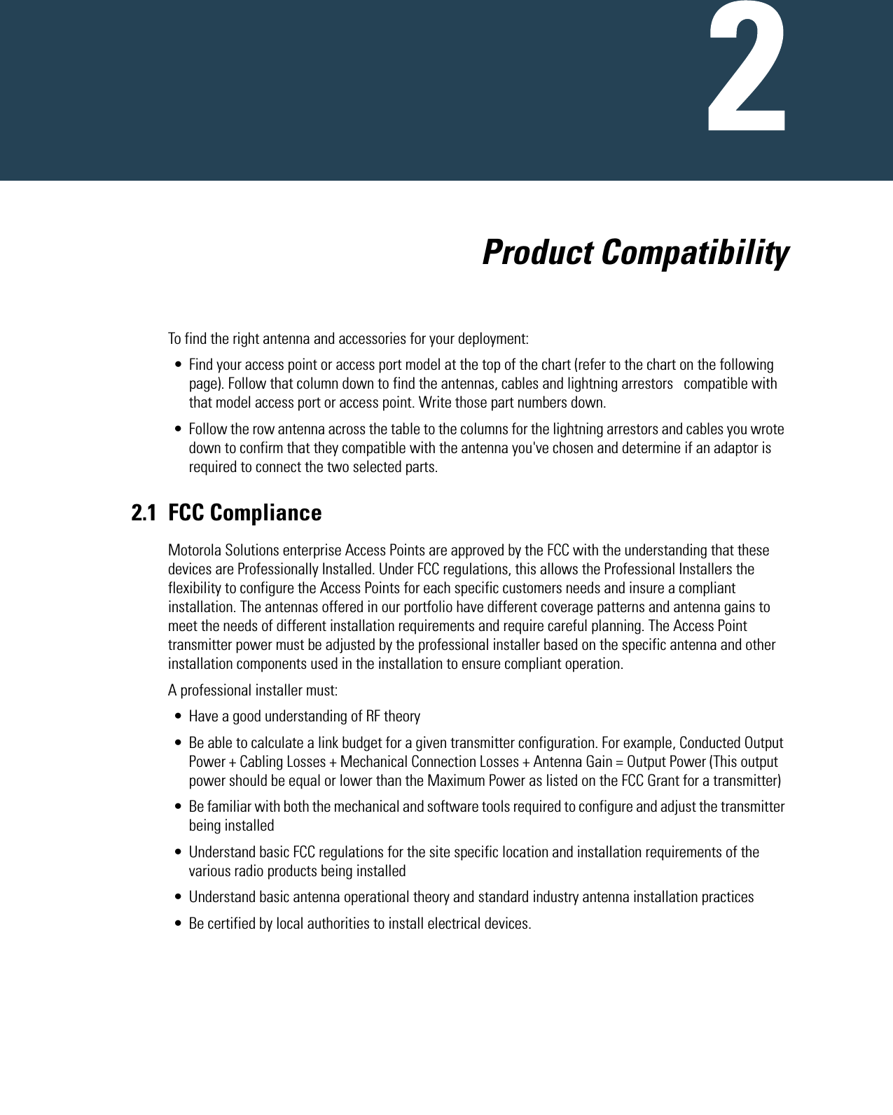   Product CompatibilityTo find the right antenna and accessories for your deployment:• Find your access point or access port model at the top of the chart (refer to the chart on the following page). Follow that column down to find the antennas, cables and lightning arrestors   compatible with that model access port or access point. Write those part numbers down.• Follow the row antenna across the table to the columns for the lightning arrestors and cables you wrote down to confirm that they compatible with the antenna you&apos;ve chosen and determine if an adaptor is required to connect the two selected parts. 2.1 FCC ComplianceMotorola Solutions enterprise Access Points are approved by the FCC with the understanding that these devices are Professionally Installed. Under FCC regulations, this allows the Professional Installers the flexibility to configure the Access Points for each specific customers needs and insure a compliant installation. The antennas offered in our portfolio have different coverage patterns and antenna gains to meet the needs of different installation requirements and require careful planning. The Access Point transmitter power must be adjusted by the professional installer based on the specific antenna and other installation components used in the installation to ensure compliant operation.A professional installer must:• Have a good understanding of RF theory• Be able to calculate a link budget for a given transmitter configuration. For example, Conducted Output Power + Cabling Losses + Mechanical Connection Losses + Antenna Gain = Output Power (This output power should be equal or lower than the Maximum Power as listed on the FCC Grant for a transmitter)• Be familiar with both the mechanical and software tools required to configure and adjust the transmitter being installed• Understand basic FCC regulations for the site specific location and installation requirements of the various radio products being installed• Understand basic antenna operational theory and standard industry antenna installation practices • Be certified by local authorities to install electrical devices.