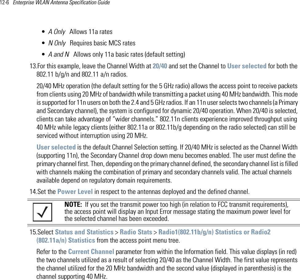 12-6   Enterprise WLAN Antenna Specification Guide •A Only   Allows 11a rates•N Only   Requires basic MCS rates•A and N   Allows only 11a basic rates (default setting)13.For this example, leave the Channel Width at 20/40 and set the Channel to User selected for both the 802.11 b/g/n and 802.11 a/n radios.20/40 MHz operation (the default setting for the 5 GHz radio) allows the access point to receive packets from clients using 20 MHz of bandwidth while transmitting a packet using 40 MHz bandwidth. This mode is supported for 11n users on both the 2.4 and 5 GHz radios. If an 11n user selects two channels (a Primary and Secondary channel), the system is configured for dynamic 20/40 operation. When 20/40 is selected, clients can take advantage of “wider channels.” 802.11n clients experience improved throughput using 40 MHz while legacy clients (either 802.11a or 802.11b/g depending on the radio selected) can still be serviced without interruption using 20 MHz. User selected is the default Channel Selection setting. If 20/40 MHz is selected as the Channel Width (supporting 11n), the Secondary Channel drop down menu becomes enabled. The user must define the primary channel first. Then, depending on the primary channel defined, the secondary channel list is filled with channels making the combination of primary and secondary channels valid. The actual channels available depend on regulatory domain requirements. 14.Set the Power Level in respect to the antennas deployed and the defined channel.    15.Select Status and Statistics &gt; Radio Stats &gt; Radio1(802.11b/g/n) Statistics or Radio2 (802.11a/n) Statistics from the access point menu tree. Refer to the Current Channel parameter from within the Information field. This value displays (in red) the two channels utilized as a result of selecting 20/40 as the Channel Width. The first value represents the channel utilized for the 20 MHz bandwidth and the second value (displayed in parenthesis) is the channel supporting 40 MHz.NOTE:  If you set the transmit power too high (in relation to FCC transmit requirements), the access point will display an Input Error message stating the maximum power level for the selected channel has been exceeded.