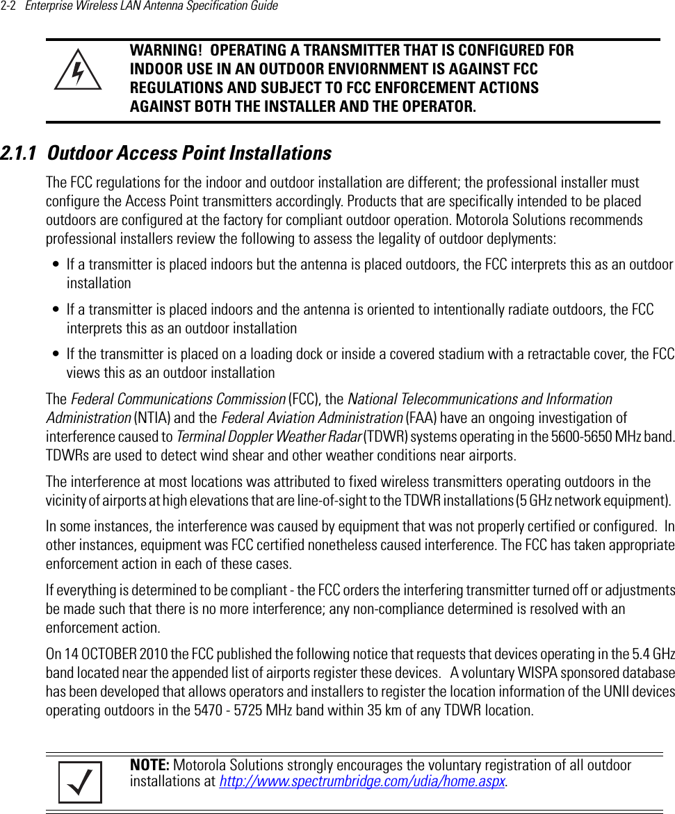 2-2   Enterprise Wireless LAN Antenna Specification Guide 2.1.1 Outdoor Access Point InstallationsThe FCC regulations for the indoor and outdoor installation are different; the professional installer must configure the Access Point transmitters accordingly. Products that are specifically intended to be placed outdoors are configured at the factory for compliant outdoor operation. Motorola Solutions recommends professional installers review the following to assess the legality of outdoor deplyments:• If a transmitter is placed indoors but the antenna is placed outdoors, the FCC interprets this as an outdoor installation• If a transmitter is placed indoors and the antenna is oriented to intentionally radiate outdoors, the FCC interprets this as an outdoor installation• If the transmitter is placed on a loading dock or inside a covered stadium with a retractable cover, the FCC views this as an outdoor installationThe Federal Communications Commission (FCC), the National Telecommunications and Information Administration (NTIA) and the Federal Aviation Administration (FAA) have an ongoing investigation of interference caused to Terminal Doppler Weather Radar (TDWR) systems operating in the 5600-5650 MHz band. TDWRs are used to detect wind shear and other weather conditions near airports.  The interference at most locations was attributed to fixed wireless transmitters operating outdoors in the vicinity of airports at high elevations that are line-of-sight to the TDWR installations (5 GHz network equipment).   In some instances, the interference was caused by equipment that was not properly certified or configured.  In other instances, equipment was FCC certified nonetheless caused interference. The FCC has taken appropriate enforcement action in each of these cases. If everything is determined to be compliant - the FCC orders the interfering transmitter turned off or adjustments be made such that there is no more interference; any non-compliance determined is resolved with an enforcement action.  On 14 OCTOBER 2010 the FCC published the following notice that requests that devices operating in the 5.4 GHz band located near the appended list of airports register these devices.   A voluntary WISPA sponsored database has been developed that allows operators and installers to register the location information of the UNII devices operating outdoors in the 5470 - 5725 MHz band within 35 km of any TDWR location.WARNING!  OPERATING A TRANSMITTER THAT IS CONFIGURED FOR INDOOR USE IN AN OUTDOOR ENVIORNMENT IS AGAINST FCC REGULATIONS AND SUBJECT TO FCC ENFORCEMENT ACTIONS AGAINST BOTH THE INSTALLER AND THE OPERATOR.NOTE: Motorola Solutions strongly encourages the voluntary registration of all outdoor installations at http://www.spectrumbridge.com/udia/home.aspx.