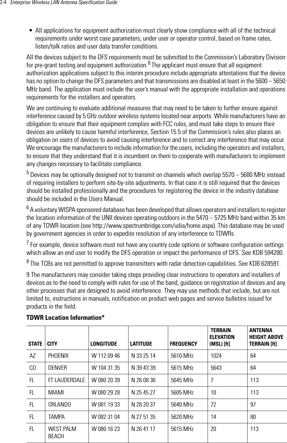 2-4   Enterprise Wireless LAN Antenna Specification Guide • All applications for equipment authorization must clearly show compliance with all of the technical requirements under worst case parameters, under user or operator control, based on frame rates, listen/talk ratios and user data transfer conditions.All the devices subject to the DFS requirements must be submitted to the Commission’s Laboratory Division for pre-grant testing and equipment authorization.8 The applicant must ensure that all equipment authorization applications subject to this interim procedure include appropriate attestations that the device has no option to change the DFS parameters and that transmissions are disabled at least in the 5600 – 5650 MHz band. The application must include the user’s manual with the appropriate installation and operations requirements for the installers and operators.We are continuing to evaluate additional measures that may need to be taken to further ensure against interference caused by 5 GHz outdoor wireless systems located near airports. While manufacturers have an obligation to ensure that their equipment complies with FCC rules, and must take steps to ensure their devices are unlikely to cause harmful interference, Section 15.5 of the Commission’s rules also places an obligation on users of devices to avoid causing interference and to correct any interference that may occur. We encourage the manufacturers to include information for the users, including the operators and installers, to ensure that they understand that it is incumbent on them to cooperate with manufacturers to implement any changes necessary to facilitate compliance.5 Devices may be optionally designed not to transmit on channels which overlap 5570 – 5680 MHz instead of requiring installers to perform site-by-site adjustments. In that case it is still required that the devices should be installed professionally and the procedures for registering the device in the industry database should be included in the Users Manual.6 A voluntary WISPA sponsored database has been developed that allows operators and installers to register the location information of the UNII devices operating outdoors in the 5470 – 5725 MHz band within 35 km of any TDWR location (see http://www.spectrumbridge.com/udia/home.aspx). This database may be used by government agencies in order to expedite resolution of any interference to TDWRs.7 For example, device software must not have any country code options or software configuration settings which allow an end user to modify the DFS operation or impact the performance of DFS. See KDB 594280.8 The TCBs are not permitted to approve transmitters with radar detection capabilities. See KDB 628591.9 The manufacturers may consider taking steps providing clear instructions to operators and installers of devices as to the need to comply with rules for use of the band, guidance on registration of devices and any other processes that are designed to avoid interference. They may use methods that include, but are not limited to, instructions in manuals, notification on product web pages and service bulletins issued for products in the field.TDWR Location Information*STATE CITY LONGITUDE LATITUDE FREQUENCY TERRAIN ELEVATION (MSL) [ft]ANTENNA HEIGHT ABOVE TERRAIN [ft]AZ PHOENIX W 112 09 46 N 33 25 14 5610 MHz 1024 64CO DENVER W 104 31 35 N 39 43 39  5615 MHz 5643 64FL FT LAUDERDALE W 080 20 39 N 26 08 36 5645 MHz 7 113FL MIAMI W 080 29 28 N 25 45 27 5605 MHz 10 113FL ORLANDO W 081 19 33 N 28 20 37 5640 MHz 72 97FL TAMPA W 082 31 04 N 27 51 35 5620 MHz 14 80FL WEST PALM BEACHW 080 16 23 N 26 41 17 5615 MHz 20 113